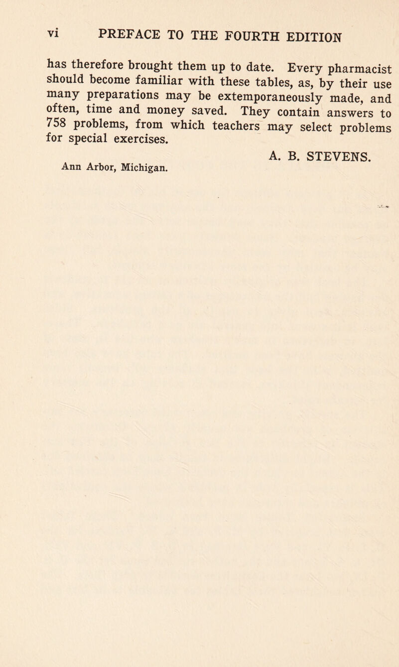 has therefore brought them up to date. Every pharmacist should become familiar with these tables, as, by their use many preparations may be extemporaneously made, and often, time and money saved. They contain answers to 758 problems, from which teachers may select problems for special exercises. Ann Arbor, Michigan. A. B. STEVENS.