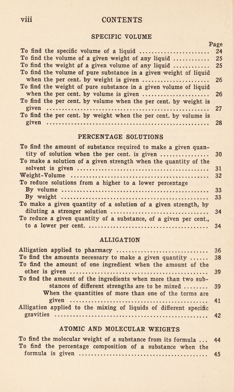 SPECIFIC VOLUME Page To find the specific volume of a liquid 24 To find the volume of a given weight of any liquid 25 To find the weight of a given volume of any liquid 25 To find the volume of pure substance in a given weight of liquid when the per cent, by weight is given 26 To find the weight of pure substance in a given volume of liquid when the per cent, by volume is given 26 To find the per cent, by volume when the per cent, by weight is given 27 To find the per cent, by weight when the per cent, by volume is given 28 PERCENTAGE SOLUTIONS To find the amount of substance required to make a given quan- tity of solution when the per cent, is given 30 To make a solution of a given strength when the quantity of the solvent is given 31 Weight-Volume 32 To reduce solutions from a higher to a lower percentage By volume 33 By weight 33 To make a given quantity of a solution of a given strength, by diluting a stronger solution 34 To reduce a given quantity of a substance, of a given per cent., to a lower per cent 34 ALLIGATION Alligation applied to pharmacy 36 To find the amounts necessary to make a given quantity 38 To find the amount of one ingredient when the amount of the other is given 39 To find the amount of the ingredients when more than two sub- stances of different strengths are to be mixed 39 When the quantities of more than one of the terms are given 41 Alligation applied to the mixing of liquids of different specific gravities 42 ATOMIC AND MOLECULAR WEIGHTS To find the molecular weight of a substance from its formula ... 44 To find the percentage composition of a substance when the formula is given 45