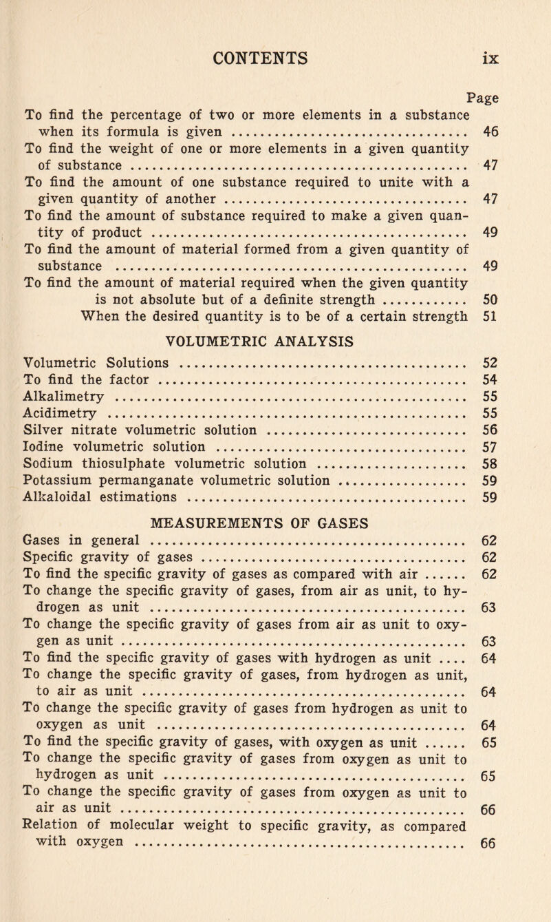 Page To find the percentage of two or more elements in a substance when its formula is given 46 To find the weight of one or more elements in a given quantity of substance 47 To find the amount of one substance required to unite with a given quantity of another 47 To find the amount of substance required to make a given quan- tity of product 49 To find the amount of material formed from a given quantity of substance 49 To find the amount of material required when the given quantity is not absolute but of a definite strength 50 When the desired quantity is to be of a certain strength 51 VOLUMETRIC ANALYSIS Volumetric Solutions 52 To find the factor 54 Alkalimetry 55 Acidimetry 55 Silver nitrate volumetric solution 56 Iodine volumetric solution 57 Sodium thiosulphate volumetric solution 58 Potassium permanganate volumetric solution 59 Alkaloidal estimations 59 MEASUREMENTS OF GASES Gases in general 62 Specific gravity of gases 62 To find the specific gravity of gases as compared with air 62 To change the specific gravity of gases, from air as unit, to hy- drogen as unit 63 To change the specific gravity of gases from air as unit to oxy- gen as unit 63 To find the specific gravity of gases with hydrogen as unit 64 To change the specific gravity of gases, from hydrogen as unit, to air as unit 64 To change the specific gravity of gases from hydrogen as unit to oxygen as unit 64 To find the specific gravity of gases, with oxygen as unit 65 To change the specific gravity of gases from oxygen as unit to hydrogen as unit 65 To change the specific gravity of gases from oxygen as unit to air as unit 66 Relation of molecular weight to specific gravity, as compared with oxygen 66