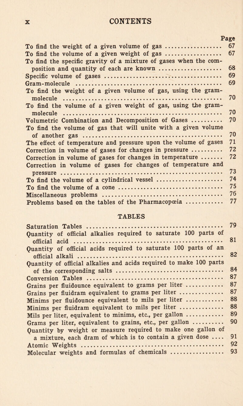 Page To find the weight of a given volume of gas 67 To find the volume of a given weight of gas 67 To find the specific gravity of a mixture of gases when the com- position and quantity of each are known 68 Specific volume of gases 69 Gram-molecule 69 To find the weight of a given volume of gas, using the gram- molecule 70 To find the volume of a given weight of gas, using the gram- molecule 70 Volumetric Combination and Decomposition of Gases 70 To find the volume of gas that will unite with a given volume of another gas 70 The effect of temperature and pressure upon the volume of gases 71 Correction in volume of gases for changes in pressure 72 Correction in volume of gases for changes in temperature 72 Correction in volume of gases for changes of temperature and pressure 73 To find the volume of a cylindrical vessel 74 To find the volume of a cone 75 Miscellaneous problems 76 Problems based on the tables of the Pharmacopoeia 77 TABLES Saturation Tables 79 Quantity of official alkalies required to saturate 100 parts of official acid 81 Quantity of official acids required to saturate 100 parts of an official alkali 82 Quantity of official alkalies and acids required to make 100 parts of the corresponding salts 84 Conversion Tables 87 Grains per fluidounce equivalent to grams per liter 87 Grains per fluidram equivalent to grams per liter 87 Minims per fluidounce equivalent to mils per liter 88 Minims per fluidram equivalent to mils per liter 88 Mils per liter, equivalent to minims, etc., per gallon 89 Grams per liter, equivalent to grains, etc., per gallon 90 Quantity by weight or measure required to make one gallon of a mixture, each dram of which is to contain a given dose 91 Atomic Weights 92 Molecular weights and formulas of chemicals 93