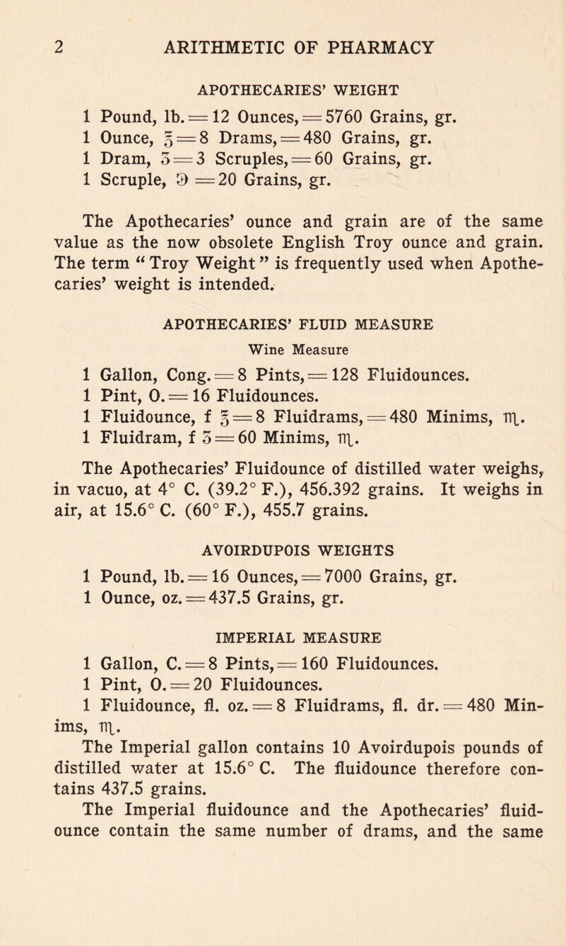 APOTHECARIES’ WEIGHT 1 Pound, lb. —12 Ounces, = 5760 Grains, gr. 1 Ounce, Q = S Drams, = 480 Grains, gr. 1 Dram, 3 = 3 Scruples, = 60 Grains, gr. 1 Scruple, ^ =20 Grains, gr. The Apothecaries’ ounce and grain are of the same value as the now obsolete English Troy ounce and grain. The term Troy Weight ” is frequently used when Apothe- caries’ weight is intended. APOTHECARIES’ FLUID MEASURE Wine Measure 1 Gallon, Cong. —8 Pints, = 128 Fluidounces. 1 Pint, 0.= 16 Fluidounces. 1 Fluidounce, f § = 8 Fluidrams, = 480 Minims, ITL. 1 Fluidram, f 3 = 60 Minims, Tq. The Apothecaries’ Fluidounce of distilled water weighs, in vacuo, at 4° C. (39.2° F.), 456.392 grains. It weighs in air, at 15.6° C. (60° F.), 455.7 grains. AVOIRDUPOIS WEIGHTS 1 Pound, lb. = 16 Ounces, = 7000 Grains, gr. 1 Ounce, oz. = 437.5 Grains, gr. IMPERIAL MEASURE 1 Gallon, C. = 8 Pints, = 160 Fluidounces. 1 Pint, 0. = 20 Fluidounces. 1 Fluidounce, fl. oz. = 8 Fluidrams, fl. dr. = 480 Min- ims, TTt. The Imperial gallon contains 10 Avoirdupois pounds of distilled v/ater at 15.6° C. The fluidounce therefore con- tains 437.5 grains. The Imperial fluidounce and the Apothecaries’ fluid- ounce contain the same number of drams, and the same