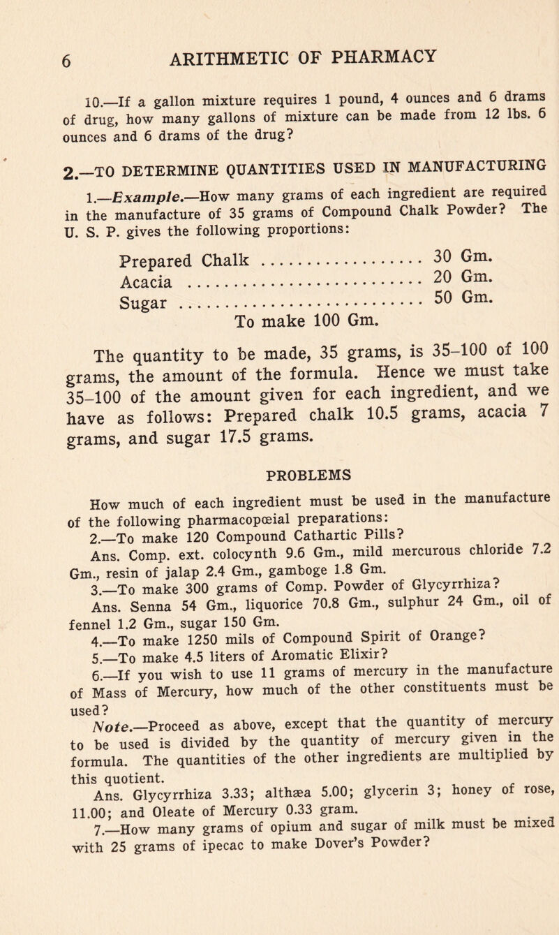 10.—If a gallon mixture requires 1 pound, 4 ounces and 6 drams of drug, how many gallons of mixture can be made from 12 lbs. 6 ounces and 6 drams of the drug? 2—TO DETERMINE QUANTITIES USED IN MANUFACTURING 1.—Example,—&OVT many grams of each ingredient are required in the manufacture of 35 grams of Compound Chalk Powder? The U. S. P. gives the following proportions: Prepared Chalk Acacia Sugar To make 100 Gm. 30 Gm. 20 Gm. 50 Gm. The quantity to he made, 35 grams, is 35-100 of 100 grams, the amount of the formula. Hence we must take 35-100 of the amount given for each ingredient, and we have as follows! Prepared chalk 10.5 grams, acacia 7 grams, and sugar 17.5 grams. PROBLEMS How much of each ingredient must be used in the manufacture of the following pharmacopoeial preparations; 2. —To make 120 Compound Cathartic Pills? Ans. Comp. ext. colocynth 9.6 Gm., mild mercurous chloride 7.2 Gm., resin of jalap 2.4 Gm., gamboge 1.8 Gm. 3. To make 300 grams of Comp. Powder of Glycyrrhiza? Ans. Senna 54 Gm., liquorice 70.8 Gm., sulphur 24 Gm., oil of fennel 1.2 Gm., sugar 150 Gm. 4. —To make 1250 mils of Compound Spirit of Orange? 5—To make 4.5 liters of Aromatic Elixir? 6. —If you wish to use 11 grams of mercury in the manufacture of Mass of Mercury, how much of the other constituents must be used ? Proceed as above, except that the quantity of mercury to be used is divided by the quantity of mercury given in the formula. The quantities of the other ingredients are multiplied by this quotient. Ans. Glycyrrhiza 3.33; althaea 5.00; glycerin 3; honey of rose, 11.00; and Oleate of Mercury 0.33 gram. 7. How many grams of opium and sugar of milk must be mixed with 25 grams of ipecac to make Dover’s Powder?