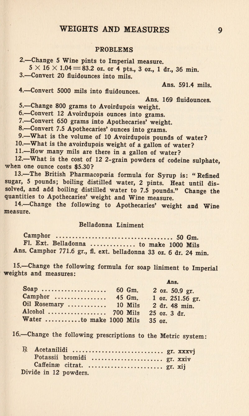 PROBLEMS 2. —Change 5 Wine pints to Imperial measure. 5 X 16 X 1.04=^83.2 oz. or 4 pts., 3 oz., 1 dr., 36 min. 3. —Convert 20 fluidounces into mils. Ans. 591.4 mils. 4. —Convert 5000 mils into fluidounces. Ans. 169 fluidounces. 5. —Change 800 grams to Avoirdupois weight. 6. —Convert 12 Avoirdupois ounces into grams. 7. —Convert 650 grams into Apothecaries’ weight. 8. —Convert 7.5 Apothecaries’ ounces into grams. 9. What is the volume of 10 Avoirdupois pounds of water? 10. —What is the avoirdupois weight of a gallon of water? 11. -—How many mils are there in a gallon of water? 12. What is the cost of 12 2-grain powders of codeine sulphate, when one ounce costs $5.30? 13. —The British Pharmacopoeia formula for Syrup is: “Refined sugar, 5 pounds; boiling distilled water, 2 pints. Heat until dis- solved, and add boiling distilled water to 7.5 pounds.” Change the quantities to Apothecaries’ weight and Wine measure. 14. —Change the following to Apothecaries’ weight and Wine measure. Belladonna Liniment Camphor 50 Gm. FI. Ext. Belladonna to make 1000 Mils Ans. Camphor 771.6 gr., fl. ext. belladonna 33 oz. 6 dr. 24 min. 15.—Change the following formula for soap liniment to Imperial weights and measures: Ans. Soap 60 Gm. 2 oz. 50.9 gr. Camphor 45 Gm. 1 oz. 251.56 gr. Oil Rosemary lo Mils 2 dr. 48 min. Alcohol 700 Mils 25 oz. 3 dr. Water to make 1000 Mils 35 oz. 16.—Change the following prescriptions to the Metric system: Acetanilidi Potassii bromidi Caffeinae citrat. , Divide in 12 powders. gr. xxxvj gr. xxiv gr. xij