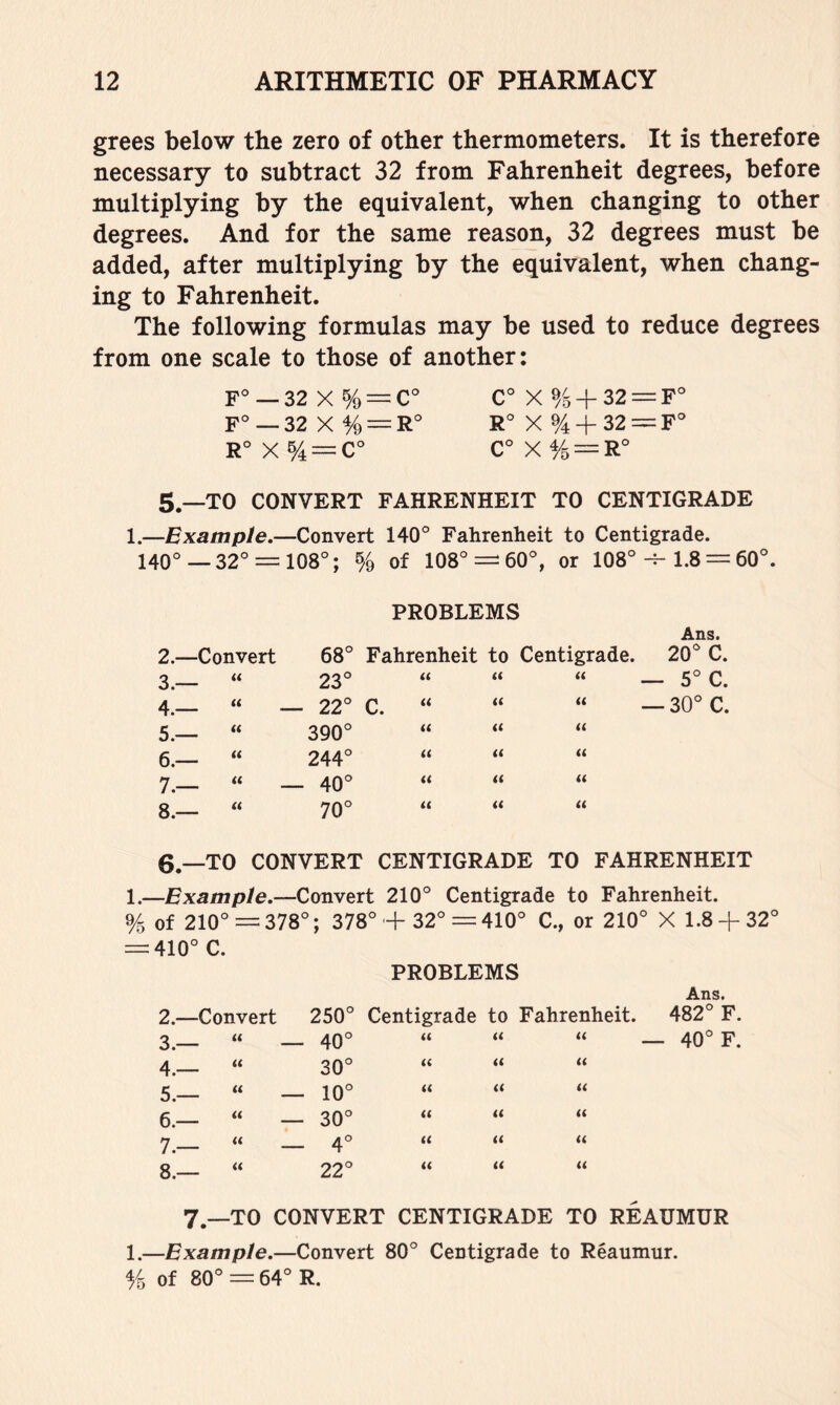 grees below the zero of other thermometers. It is therefore necessary to subtract 32 from Fahrenheit degrees, before multiplying by the equivalent, when changing to other degrees. And for the same reason, 32 degrees must be added, after multiplying by the equivalent, when chang- ing to Fahrenheit. The following formulas may be used to reduce degrees from one scale to those of another: F° — 22 X % — C° C° X %+32 = F° F°—32 X % = R° X % + 32 = F‘ r°x5/4 —c° c°xy5=R° 5.—TO CONVERT FAHRENHEIT TO CENTIGRADE 1.—Example.—Convert 140° Fahrenheit to Centigrade. 140°—32° = 108°; % of 108° = 60°, or 108°1.8 = 60°. PROBLEMS Ans. 2.—Convert 68° Fahrenheit to Centigrade. 20° C. 3.— “ 23° (( « u 4.— “ — 22° C. u « u 5.— “ 390° u « « 6.— “ 244° <( « <( 7.— “ — 40° « « (( 8.— “ 70° « « « 6.—TO CONVERT CENTIGRADE TO FAHRENHEIT 1.—Example.—Convert 210° Centigrade to Fahrenheit. % of 210° = 378°; 378°-f 32° = 410° C., or 210° X 1.8 + 32° 410° C. PROBLEMS Ans. 2.— Convert 250° Centigrade to Fahrenheit. 482° F. 3.— t( 40° « « « — 40° F. 4.— « 30° « « « 5.— u 10° (( « « 6.— « 30° « « « 7.— « 4° « t( « 8.— <( 22° « (1 « 7.—TO CONVERT CENTIGRADE TO REAUMUR 1.—Example.—Convert 80° Centigrade to Reaumur. % of 80° = 64° R.