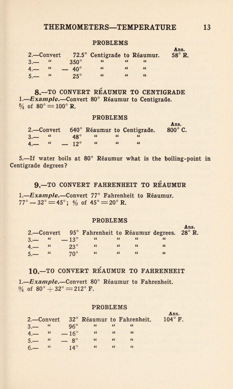 PROBLEMS Ans. 2.—Convert 72.5° Centigrade to Reaumur. 58° R. 3.— U 350° « (( « 4.— u — 40° « (( (t 5.— ii 25° « « ti 8.—TO CONVERT REAUMUR TO CENTIGRADE 1.—Example.—Convert 80° Reaumur to Centigrade. % of 80° = 100° R. PROBLEMS 2. —Convert 3. — “ 4. — “ 640° Reaumur to Centigrade. 48° u 12° (( (( (( (( Ans. 800° C. 5.—If water boils at 80° Reaumur what is the boiling-point in Centigrade degrees? 9.—TO CONVERT FAHRENHEIT TO REAUMUR 1.—Example.—Convert 77° Fahrenheit to Reaumur. 77°— 32° =45°; % of 45°=20°R. PROBLEMS Ans. 2.—Convert 95° Fahrenheit to Reaumur degrees. 28° R. 3.— u — 13° « « « 4.— u 23° (( « (( it 5.— u 70° « « « a 10.- -TO CONVERT REAUMUR TO FAHRENHEIT 1.—Example.—Convert 80° Reaumur to Fahrenheit. % of 80°+ 32°—212° F. PROBLEMS Ans. 2.—Convert 32° Reaumur to Fahrenheit. 104° F. 3.— it 96° (( ft ti 4.— u — 16° « it it 5.— « — 8° it ft it 6.— « 14° ti it it