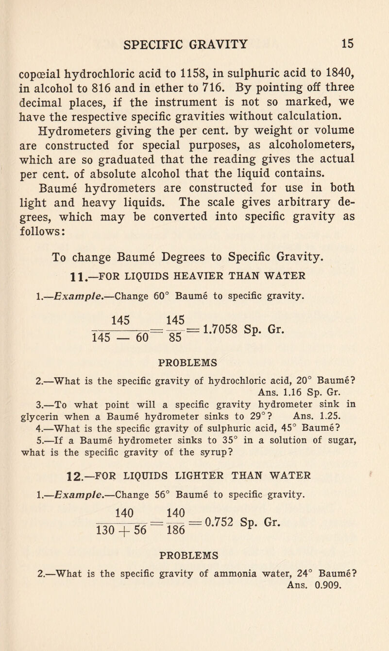 copoeial hydrochloric acid to 1158, in sulphuric acid to 1840, in alcohol to 816 and in ether to 716. By pointing off three decimal places, if the instrument is not so marked, we have the respective specific gravities without calculation. Hydrometers giving the per cent, by weight or volume are constructed for special purposes, as alcoholometers, which are so graduated that the reading gives the actual per cent, of absolute alcohol that the liquid contains. Baume hydrometers are constructed for use in both light and heavy liquids. The scale gives arbitrary de- grees, which may he converted into specific gravity as follows: To change Baume Degrees to Specific Gravity. II,—for liquids heavier than water 1.—Example.—Change 60° Baume to specific gravity. 145 145 145 __ = 1.7058 Sp. Gr. PROBLEMS 2. —What is the specific gravity of hydrochloric acid, 20° Baume? Ans. 1.16 Sp. Gr. 3. —To what point will a specific gravity hydrometer sink in glycerin when a Baume hydrometer sinks to 29° ? Ans. 1.25. 4. —What is the specific gravity of sulphuric acid, 45° Baume? 5. —If a Baume hydrometer sinks to 35° in a solution of sugar, what is the specific gravity of the syrup? 12.—FOR LIQUIDS LIGHTER THAN WATER 1.—Example.—Change 56° Baume to specific gravity. 140 _ 140 130 + 56^ 186 = 0.752 Sp. Gr. PROBLEMS 2.—What is the specific gravity of ammonia water, 24° Baume? Ans. 0.909.