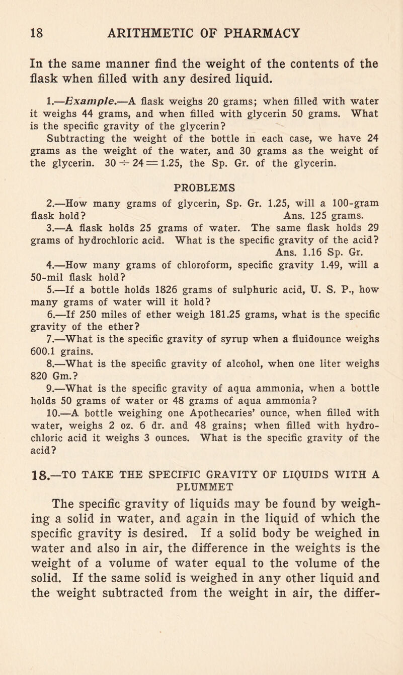 In the same manner find the weight of the contents of the flask when filled with any desired liquid. 1. —Example.—A flask weighs 20 grams; when filled with water it weighs 44 grams, and when filled with glycerin 50 grams. What is the specific gravity of the glycerin? ^ Subtracting the weight of the bottle in each case, we have 24 grams as the weight of the water, and 30 grams as the weight of the glycerin. 30-^24=1.25, the Sp. Gr. of the glycerin. PROBLEMS 2. —How many grams of glycerin, Sp. Gr. 1.25, will a 100-gram flask hold? Ans. 125 grams. 3. —A flask holds 25 grams of water. The same flask holds 29 grams of hydrochloric acid. What is the specific gravity of the acid? Ans. 1.16 Sp. Gr. 4. —How many grams of chloroform, specific gravity 1.49, will a 50-mil flask hold? 5. —If a bottle holds 1826 grams of sulphuric acid, U. S. P., how many grams of water will it hold? 6. —If 250 miles of ether weigh 181.25 grams, what is the specific gravity of the ether? 7. —What is the specific gravity of syrup when a fluidounce weighs 600.1 grains. 8. —What is the specific gravity of alcohol, when one liter weighs 820 Gm.? 9. —What is the specific gravity of aqua ammonia, when a bottle holds 50 grams of water or 48 grams of aqua ammonia? 10. —A bottle weighing one Apothecaries’ ounce, when filled with water, weighs 2 oz. 6 dr. and 48 grains; when filled with hydro- chloric acid it weighs 3 ounces. What is the specific gravity of the acid? 18.—TO TAKE THE SPECIFIC GRAVITY OF LIQUIDS WITH A PLUMMET The specific gravity of liquids may be found by weigh- ing a solid in water, and again in the liquid of which the specific gravity is desired. If a solid body be weighed in water and also in air, the difference in the weights is the weight of a volume of water equal to the volume of the solid. If the same solid is weighed in any other liquid and the weight subtracted from the weight in air, the differ-