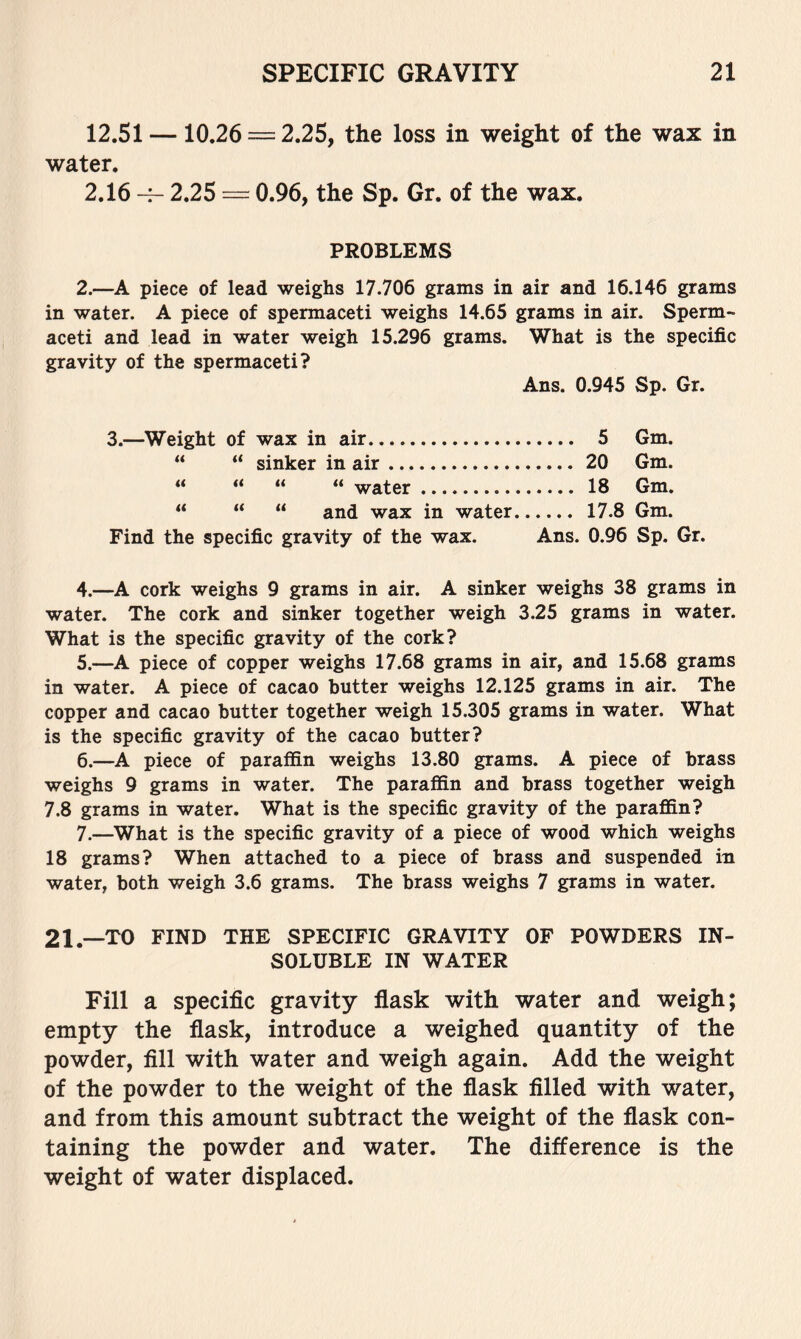 12.51 —10.26 = 2.25, the loss in weight of the wax in water. 2.16 2.25 = 0.96, the Sp. Gr. of the wax. PROBLEMS 2.—A piece of lead weighs 17.706 grams in air and 16.146 grams in water. A piece of spermaceti weighs 14.65 grams in air. Sperm- aceti and lead in water weigh 15.296 grams. What is the specific gravity of the spermaceti? Ans. 0.945 Sp. Gr. 3.—Weight of wax in air 5 Gm. “ “ sinker in air 20 Gm. “ “ “ “ water 18 Gm. “ “ “ and wax in water 17.8 Gm. Find the specific gravity of the wax. Ans. 0.96 Sp. Gr. 4. —A cork weighs 9 grams in air. A sinker weighs 38 grams in water. The cork and sinker together weigh 3.25 grams in water. What is the specific gravity of the cork? 5. —A piece of copper weighs 17.68 grams in air, and 15.68 grams in water. A piece of cacao butter weighs 12.125 grams in air. The copper and cacao butter together weigh 15.305 grams in water. What is the specific gravity of the cacao butter? 6. —A piece of parafl&n weighs 13.80 grams. A piece of brass weighs 9 grams in water. The paraffin and brass together weigh 7.8 grams in water. What is the specific gravity of the paraffin? 7. —What is the specific gravity of a piece of wood which weighs 18 grams? When attached to a piece of brass and suspended in water, both weigh 3.6 grams. The brass weighs 7 grams in water. 21.—TO FIND THE SPECIFIC GRAVITY OF POWDERS IN- SOLUBLE IN WATER Fill a Specific gravity flask with water and weigh; empty the flask, introduce a weighed quantity of the powder, fill with water and weigh again. Add the weight of the powder to the weight of the flask filled with water, and from this amount subtract the weight of the flask con- taining the powder and water. The difference is the weight of water displaced.