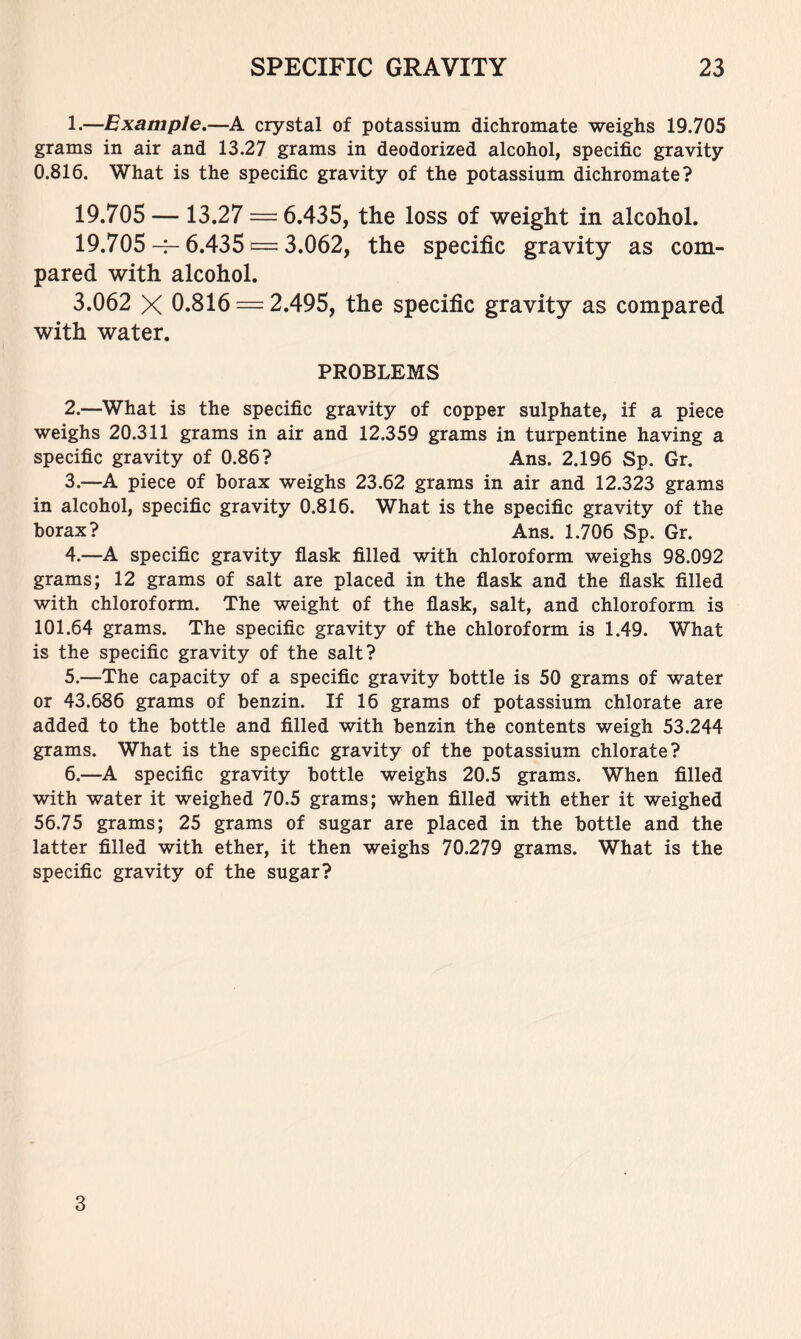 1. —Example,—A crystal of potassium dichromate weighs 19.705 grams in air and 13.27 grams in deodorized alcohol, specific gravity 0.816. What is the specific gravity of the potassium dichromate? 19.705 — 13.27 = 6.435, the loss of weight in alcohol. 19.705-^6.435 = 3.062, the specific gravity as com- pared with alcohol. 3.062 X 0.816 = 2.495, the specific gravity as compared with water. PROBLEMS 2. —What is the specific gravity of copper sulphate, if a piece weighs 20.311 grams in air and 12.359 grams in turpentine having a specific gravity of 0.86? Ans. 2.196 Sp. Gr. 3. —A piece of borax weighs 23.62 grams in air and 12.323 grams in alcohol, specific gravity 0.816. What is the specific gravity of the borax? Ans. 1.706 Sp. Gr. 4. —A specific gravity flask filled with chloroform weighs 98.092 grams; 12 grams of salt are placed in the flask and the flask filled with chloroform. The weight of the flask, salt, and chloroform is 101.64 grams. The specific gravity of the chloroform is 1.49. What is the specific gravity of the salt? 5. —The capacity of a specific gravity bottle is 50 grams of water or 43.686 grams of benzin. If 16 grams of potassium chlorate are added to the bottle and filled with benzin the contents weigh 53.244 grams. What is the specific gravity of the potassium chlorate? 6. —A specific gravity bottle weighs 20.5 grams. When filled with water it weighed 70.5 grams; when filled with ether it weighed 56.75 grams; 25 grams of sugar are placed in the bottle and the latter filled with ether, it then weighs 70.279 grams. What is the specific gravity of the sugar? 3