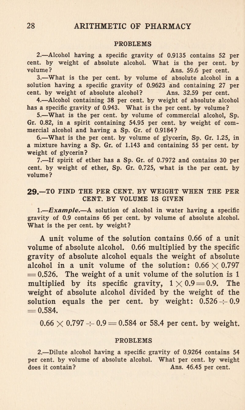 PROBLEMS 2. —Alcohol having a specific gravity of 0.9135 contains 52 per cent, by weight of absolute alcohol. What is the per cent, by volume? Ans. 59.6 per cent. 3. —What is the per cent, by volume of absolute alcohol in a solution having a specific gravity of 0.9623 and containing 27 per cent, by weight of absolute alcohol? Ans. 32.59 per cent. 4. —Alcohol containing 38 per cent, by weight of absolute alcohol has a specific gravity of 0.943. What is the per cent, by volume? 5. —What is the per cent, by volume of commercial alcohol, Sp. Gr. 0.82, in a spirit containing 54.95 per cent, by weight of com- mercial alcohol and having a Sp. Gr. of 0.9184? 6. —What is the per cent, by volume of glycerin, Sp. Gr. 1.25, in a mixture having a Sp. Gr. of 1.143 and containing 55 per cent, by weight of glycerin? 7. —If spirit of ether has a Sp. Gr. of 0.7972 and contains 30 per cent, by weight of ether, Sp. Gr. 0.725, what is the per cent, by volume ? 29.—TO FIND THE PER CENT. BY WEIGHT WHEN THE PER CENT. BY VOLUME IS GIVEN 1. —Example,—A solution of alcohol in water having a specific gravity of 0.9 contains 66 per cent, by volume of absolute alcohol. What is the per cent, by weight? A unit volume of the solution contains 0.66 of a unit volume of absolute alcohol. 0.66 multiplied by the specific gravity of absolute alcohol equals the weight of absolute alcohol in a unit volume of the solution: 0.66 X 0.797 = 0.526. The weight of a unit volume of the solution is 1 multiplied by its specific gravity, 1 X 0.9 = 0.9. The weight of absolute alcohol divided by the weight of the solution equals the per cent, by weight: 0.526-^0.9 = 0.584. 0.66 X 0.797 -f- 0.9 = 0.584 or 58.4 per cent, by weight. PROBLEMS 2. —Dilute alcohol having a specific gravity of 0.9264 contains 54 per cent, by volume of absolute alcohol. What per cent, by weight does it contain? Ans. 46.45 per cent.