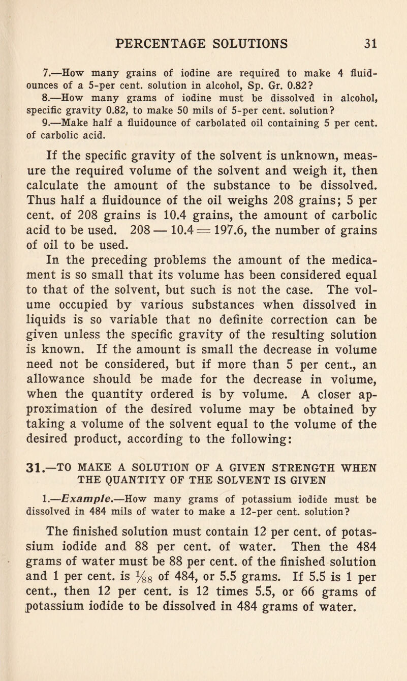 7. —How many grains of iodine are required to make 4 fluid- ounces of a 5-per cent, solution in alcohol, Sp. Gr. 0.82? 8. —How many grams of iodine must be dissolved in alcohol, specific gravity 0.82, to make 50 mils of 5-per cent, solution? 9. —Make half a fluidounce of carbolated oil containing 5 per cent, of carbolic acid. If the specific gravity of the solvent is unknown, meas- ure the required volume of the solvent and weigh it, then calculate the amount of the substance to be dissolved. Thus half a fluidounce of the oil weighs 208 grains; 5 per cent, of 208 grains is 10.4 grains, the amount of carbolic acid to be used. 208 — 10.4 = 197.6, the number of grains of oil to be used. In the preceding problems the amount of the medica- ment is so small that its volume has been considered equal to that of the solvent, but such is not the case. The vol- ume occupied by various substances when dissolved in liquids is so variable that no definite correction can be given unless the specific gravity of the resulting solution is known. If the amount is small the decrease in volume need not be considered, but if more than 5 per cent., an allowance should be made for the decrease in volume, when the quantity ordered is by volume. A closer ap- proximation of the desired volume may be obtained by taking a volume of the solvent equal to the volume of the desired product, according to the following: 31.—TO MAKE A SOLUTION OF A GIVEN STRENGTH WHEN THE QUANTITY OF THE SOLVENT IS GIVEN 1.—Example.—HovT many grams of potassium iodide must be dissolved in 484 mils of water to make a 12-per cent, solution? The finished solution must contain 12 per cent, of potas- sium iodide and 88 per cent, of water. Then the 484 grams of water must be 88 per cent, of the finished solution and 1 per cent, is of 484, or 5.5 grams. If 5.5 is 1 per cent., then 12 per cent, is 12 times 5.5, or 66 grams of potassium iodide to be dissolved in 484 grams of water.