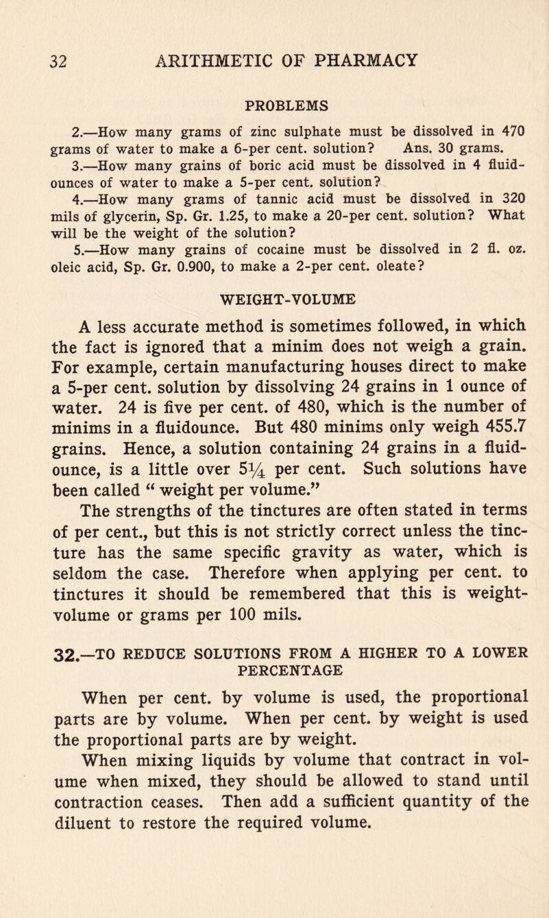 PROBLEMS 2. —How many grams of zinc sulphate must be dissolved in 470 grams of water to make a 6-per cent, solution? Ans. 30 grams. 3. —How many grains of boric acid must be dissolved in 4 fluid- ounces of water to make a 5-per cent, solution? 4. —How many grams of tannic acid must be dissolved in 320 mils of glycerin, Sp. Gr. 1.25, to make a 20-per cent, solution? What will be the weight of the solution? 5. —How many grains of cocaine must be dissolved in 2 fl. oz. oleic acid, Sp. Gr. 0.900, to make a 2-per cent, oleate? WEIGHT-VOLUME A less accurate method is sometimes followed, in which the fact is ignored that a minim does not weigh a grain. For example, certain manufacturing houses direct to make a 5-per cent, solution by dissolving 24 grains in 1 ounce of water. 24 is five per cent, of 480, which is the number of minims in a fluidounce. But 480 minims only weigh 455.7 grains. Hence, a solution containing 24 grains in a fluid- ounce, is a little over Sy^ per cent. Such solutions have been called “ weight per volume.” The strengths of the tinctures are often stated in terms of per cent., but this is not strictly correct unless the tinc- ture has the same specific gravity as water, which is seldom the case. Therefore when applying per cent, to tinctures it should be remembered that this is weight- volume or grams per 100 mils. 32.—TO REDUCE SOLUTIONS FROM A HIGHER TO A LOWER PERCENTAGE When per cent, by volume is used, the proportional parts are by volume. When per cent, by weight is used the proportional parts are by weight. When mixing liquids by volume that contract in vol- ume when mixed, they should be allowed to stand until contraction ceases. Then add a sufficient quantity of the diluent to restore the required volume.