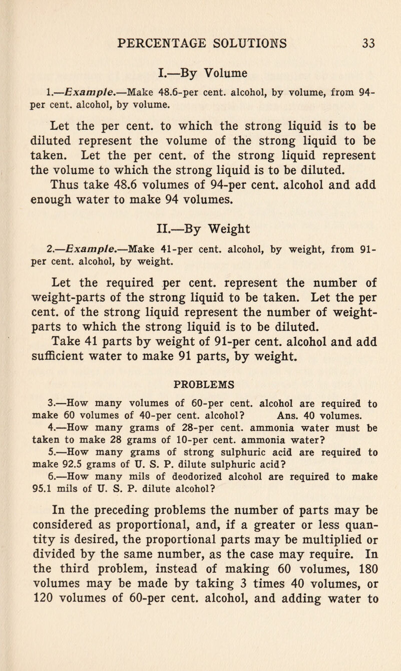 I. —By Volume 1. —Example.—Make 48.6-per cent, alcohol, by volume, from 94- per cent, alcohol, by volume. Let the per cent, to which the strong liquid is to be diluted represent the volume of the strong liquid to be taken. Let the per cent, of the strong liquid represent the volume to which the strong liquid is to be diluted. Thus take 48.6 volumes of 94-per cent, alcohol and add enough water to make 94 volumes. II. —By Weight 2. —Example.—Make 41-per cent, alcohol, by weight, from 91- per cent, alcohol, by weight. Let the required per cent, represent the number of weight-parts of the strong liquid to be taken. Let the per cent, of the strong liquid represent the number of weight- parts to which the strong liquid is to be diluted. Take 41 parts by weight of 91-per cent, alcohol and add sufficient water to make 91 parts, by weight. PROBLEMS 3. —How many volumes of 60-per cent, alcohol are required to make 60 volumes of 40-per cent, alcohol? Ans. 40 volumes. 4. —How many grams of 28-per cent, ammonia water must be taken to make 28 grams of 10-per cent, ammonia water? 5. —How many grams of strong sulphuric acid are required to make 92.5 grams of U. S. P. dilute sulphuric acid? 6. —How many mils of deodorized alcohol are required to make 95.1 mils of U. S. P. dilute alcohol? In the preceding problems the number of parts may be considered as proportional, and, if a greater or less quan- tity is desired, the proportional parts may be multiplied or divided by the same number, as the case may require. In the third problem, instead of making 60 volumes, 180 volumes may be made by taking 3 times 40 volumes, or 120 volumes of 60-per cent, alcohol, and adding water to