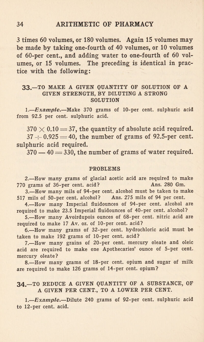 3 times 60 volumes, or 180 volumes. Again 15 volumes may be made by taking one-fourth of 40 volumes, or 10 volumes of 60-per cent., and adding water to one-fourth of 60 vol- umes, or 15 volumes. The preceding is identical in prac- tice with the following: 33^_TO MAKE A GIVEN QUANTITY OF SOLUTION OF A GIVEN STRENGTH, BY DILUTING A STRONG SOLUTION 1. —Example.—Make 370 grams of 10-per cent, sulphuric acid from 92.5 per cent, sulphuric acid. 370 X 0.10 — 37, the quantity of absolute acid required. 37 0.925 = 40, the number of grams of 92.5-per cent, sulphuric acid required. 370 — 40 = 330, the number of grams of water required. PROBLEMS 2. —How many grams of glacial acetic acid are required to make 770 grams of 36-per cent, acid? Ans. 280 Gm. 3. —How many mils of 94-per cent, alcohol must be taken to make 517 mils of 50-per cent, alcohol? Ans. 275 mils of 94 per cent. 4. —How many Imperial fluidounces of 94-per cent, alcohol are required to make 23.5 Imperial fluidounces of 40-per cent, alcohol? 5. —How many Avoirdupois ounces of 68-per cent, nitric acid are required to make 17 Av. oz. of 10-per cent, acid? 6. —How many grams of 32-per cent, hydrochloric acid must be taken to make 192 grams of 10-per cent, acid? 7. —How many grains of 20-per cent, mercury oleate and oleic acid are required to make one Apothecaries’ ounce of 5-per cent, mercury oleate? 8. —How many grams of 18-per cent, opium and sugar of milk are required to make 126 grams of 14-per cent, opium? 34.—TO REDUCE A GIVEN QUANTITY OF A SUBSTANCE, OF A GIVEN PER CENT., TO A LOWER PER CENT. 1.—Example.—Dilute 240 grams of 92-per cent, sulphuric acid to 12-per cent. acid.