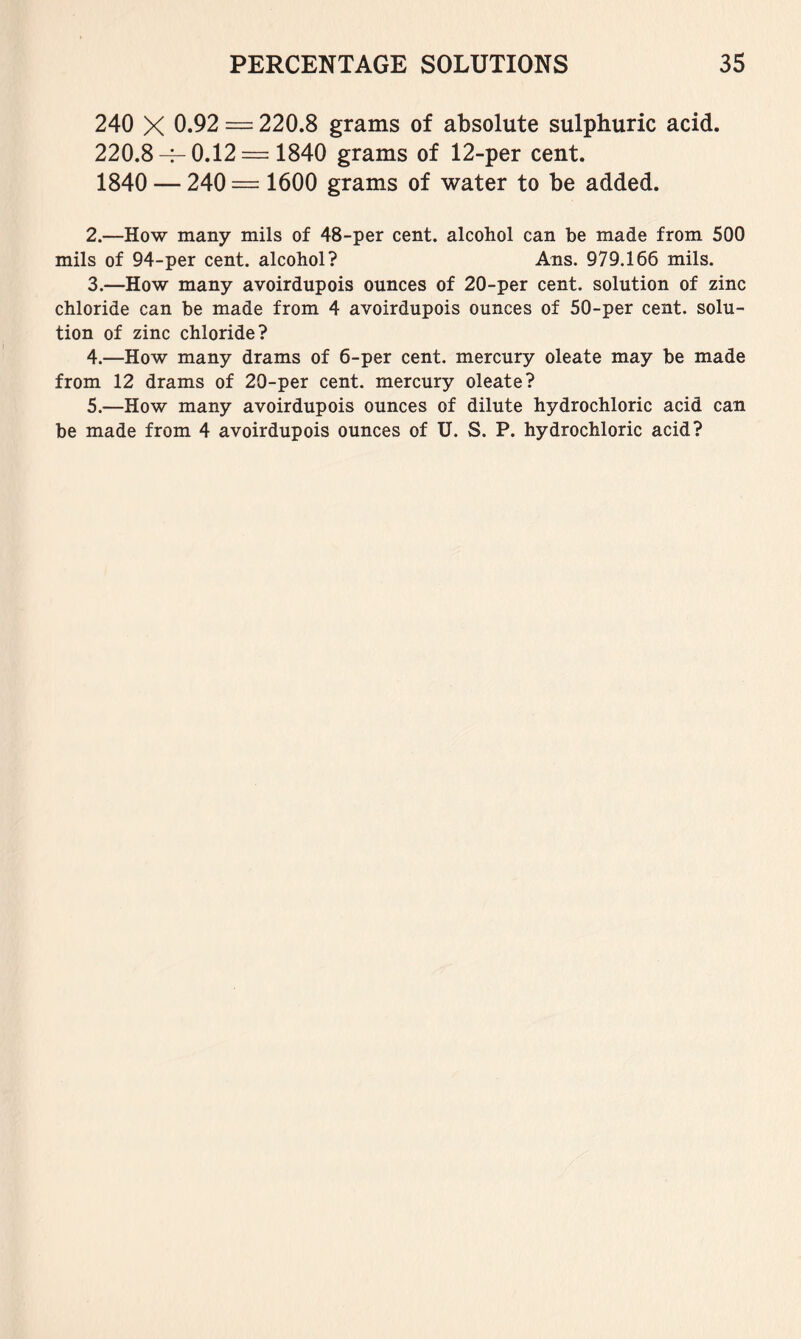 240 X 0.92 = 220.8 grams of absolute sulphuric acid. 220.8-f-0.12 = 1840 grams of 12-per cent. 1840 — 240= 1600 grams of water to be added. 2. —How many mils of 48-per cent, alcohol can be made from 500 mils of 94-per cent, alcohol? Ans. 979.166 mils. 3. —How many avoirdupois ounces of 20-per cent, solution of zinc chloride can be made from 4 avoirdupois ounces of 50-per cent, solu- tion of zinc chloride? 4. —How many drams of 6-per cent, mercury oleate may be made from 12 drams of 20-per cent, mercury oleate? 5. —How many avoirdupois ounces of dilute hydrochloric acid can be made from 4 avoirdupois ounces of U. S. P. hydrochloric acid?