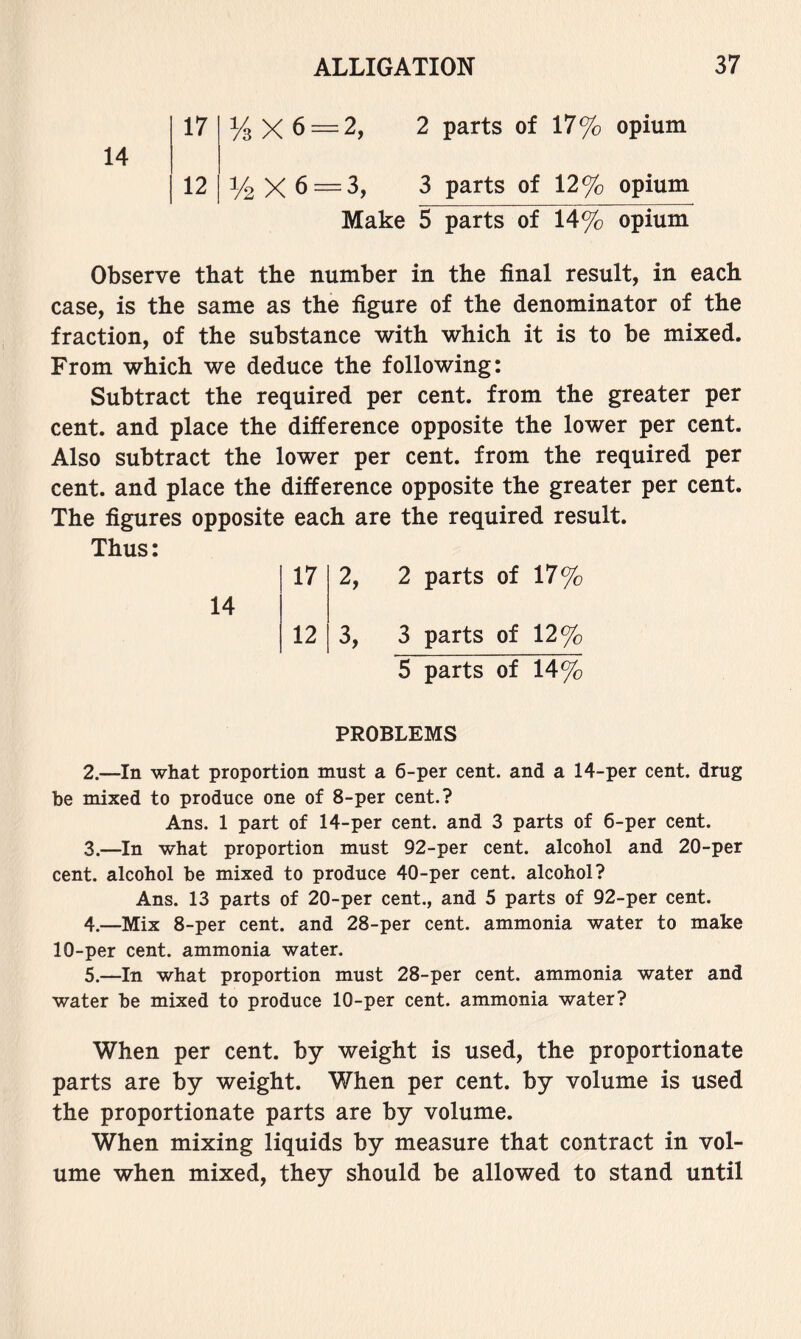 14 17 12 % X 6 = 2, 2 parts of 17% opium 1/2 X 6 = 3, 3 parts of 12% opium Make 5 parts of 14% opium Observe that the number in the final result, in each case, is the same as the figure of the denominator of the fraction, of the substance with which it is to be mixed. From which we deduce the following: Subtract the required per cent, from the greater per cent, and place the difference opposite the lower per cent. Also subtract the lower per cent, from the required per cent, and place the difference opposite the greater per cent. The figures opposite each are the required result. Thus: 14 17 2, 2 parts of 17% 12 3, 3 parts of 12% 5 parts of 14% PROBLEMS 2. —In what proportion must a 6-per cent, and a 14-per cent, drug be mixed to produce one of 8-per cent.? Ans. 1 part of 14-per cent, and 3 parts of 6-per cent. 3. —In what proportion must 92-per cent, alcohol and 20-per cent, alcohol be mixed to produce 40-per cent, alcohol? Ans. 13 parts of 20-per cent., and 5 parts of 92-per cent. 4. —Mix 8-per cent, and 28-per cent, ammonia water to make 10-per cent, ammonia water. 5. —In what proportion must 28-per cent, ammonia water and water be mixed to produce 10-per cent, ammonia water? When per cent, by weight is used, the proportionate parts are by weight. When per cent, by volume is used the proportionate parts are by volume. When mixing liquids by measure that contract in vol- ume when mixed, they should be allowed to stand until