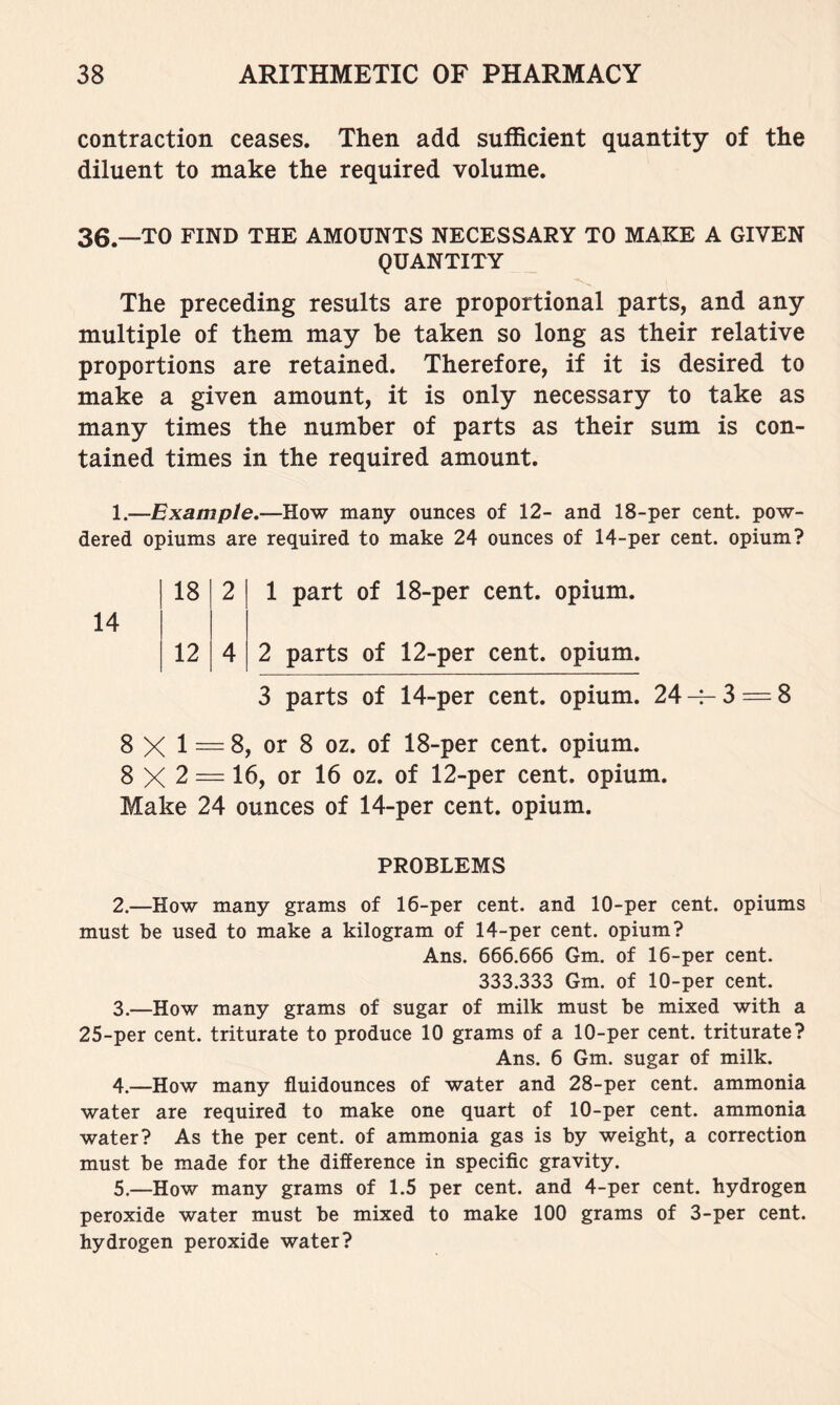 contraction ceases. Then add sufficient quantity of the diluent to make the required volume. 36.—TO FIND THE AMOUNTS NECESSARY TO MAKE A GIVEN QUANTITY The preceding results are proportional parts, and any multiple of them may he taken so long as their relative proportions are retained. Therefore, if it is desired to make a given amount, it is only necessary to take as many times the number of parts as their sum is con- tained times in the required amount. 1.—Example.—How many ounces of 12- and 18-per cent, pow- dered opiums are required to make 24 ounces of 14-per cent, opium? 18 2 1 part of 18-per cent, opium. 12 4 2 parts of 12-per cent, opium 3 parts of 14-per cent, opium. 24-f-3 = 8 8 X 1 — 8, or 8 oz. of 18-per cent, opium. 8 X 2 = 16, or 16 oz. of 12-per cent, opium. Make 24 ounces of 14-per cent, opium. PROBLEMS 2. —How many grams of 16-per cent, and 10-per cent, opiums must be used to make a kilogram of 14-per cent, opium? Ans. 666.666 Gm. of 16-per cent. 333.333 Gm. of 10-per cent. 3. —How many grams of sugar of milk must be mixed with a 25-per cent, triturate to produce 10 grams of a 10-per cent, triturate? Ans. 6 Gm. sugar of milk. 4. —How many fluidounces of water and 28-per cent, ammonia water are required to make one quart of 10-per cent, ammonia water? As the per cent, of ammonia gas is by weight, a correction must be made for the difference in specific gravity. 5. —How many grams of 1.5 per cent, and 4-per cent, hydrogen peroxide water must be mixed to make 100 grams of 3-per cent, hydrogen peroxide water?