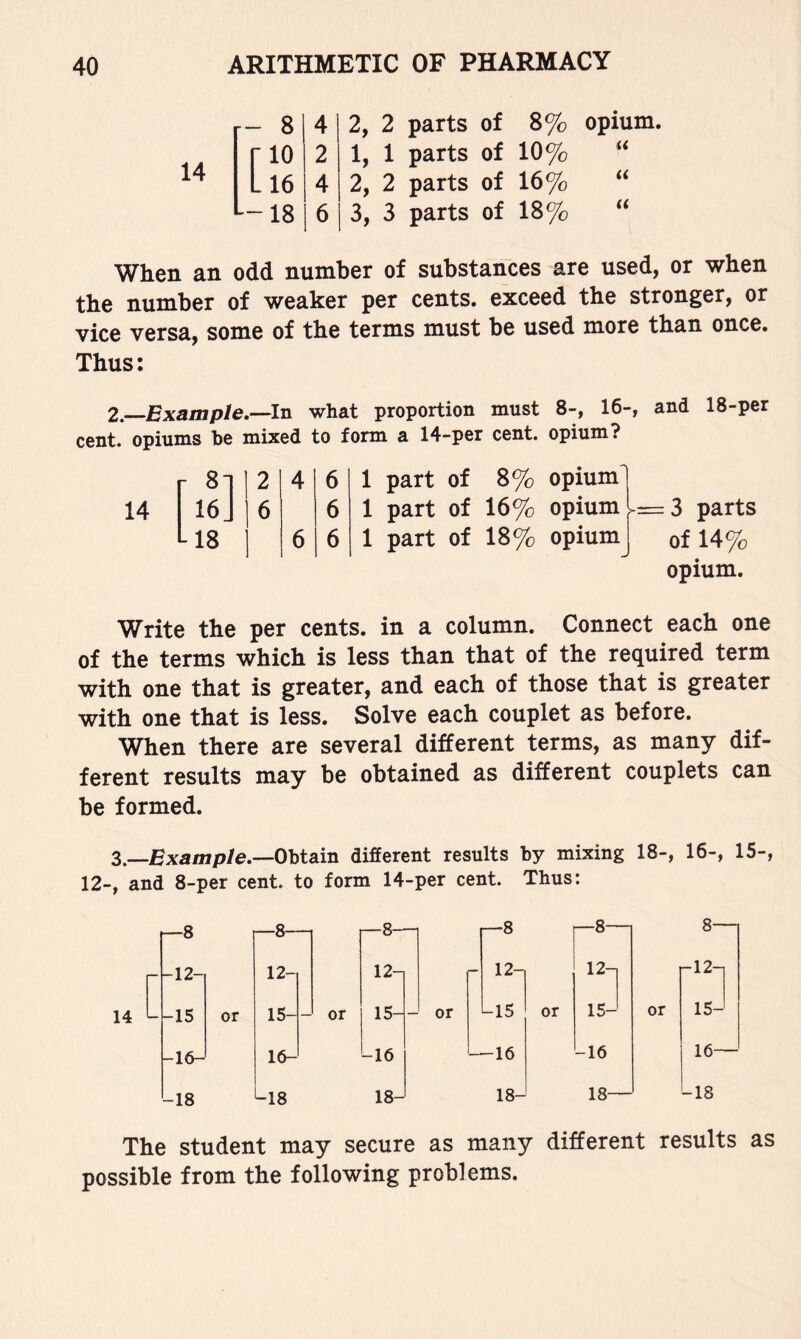 14 r- - 8 4 ■10 2 -16 4 -- -18 6 2 parts of 1 parts of 2 parts of 3 parts of 8% opium. 10% 16% “ 18% When an odd number of substances are used, or when the number of weaker per cents, exceed the stronger, or vice versa, some of the terms must be used more than once. Thus; 2,—Example.—In what proportion must 8-, 16-, and 18-per cent, opiums be mixed to form a 14-per cent, opium? r 2 4 6 1 part of 8% opium^ 16] 6 6 1 part of 16% opium ^=3 parts L18 6 6 1 part of 18% opium of 14% Opium. Write the per cents, in a column. Connect each one of the terms which is less than that of the required term with one that is greater, and each of those that is greater with one that is less. Solve each couplet as before. When there are several different terms, as many dif- ferent results may be obtained as different couplets can be formed. 3.—Bxa/np/e.—Obtain different results by mixing 18-, 16-, 15-, 12-, and 8-per cent, to form 14-per cent. Thus: 1—8 -12- —8- 12- p-8- 12- -15 or 15- — or 15- -16- 16- -16 -18 -18 18- r-8 —8— 8— 12^ 12-] -12-] -15 or 15- or 15- -16 -16 16— 18- 18— -18 The Student may secure as many different results as possible from the following problems.