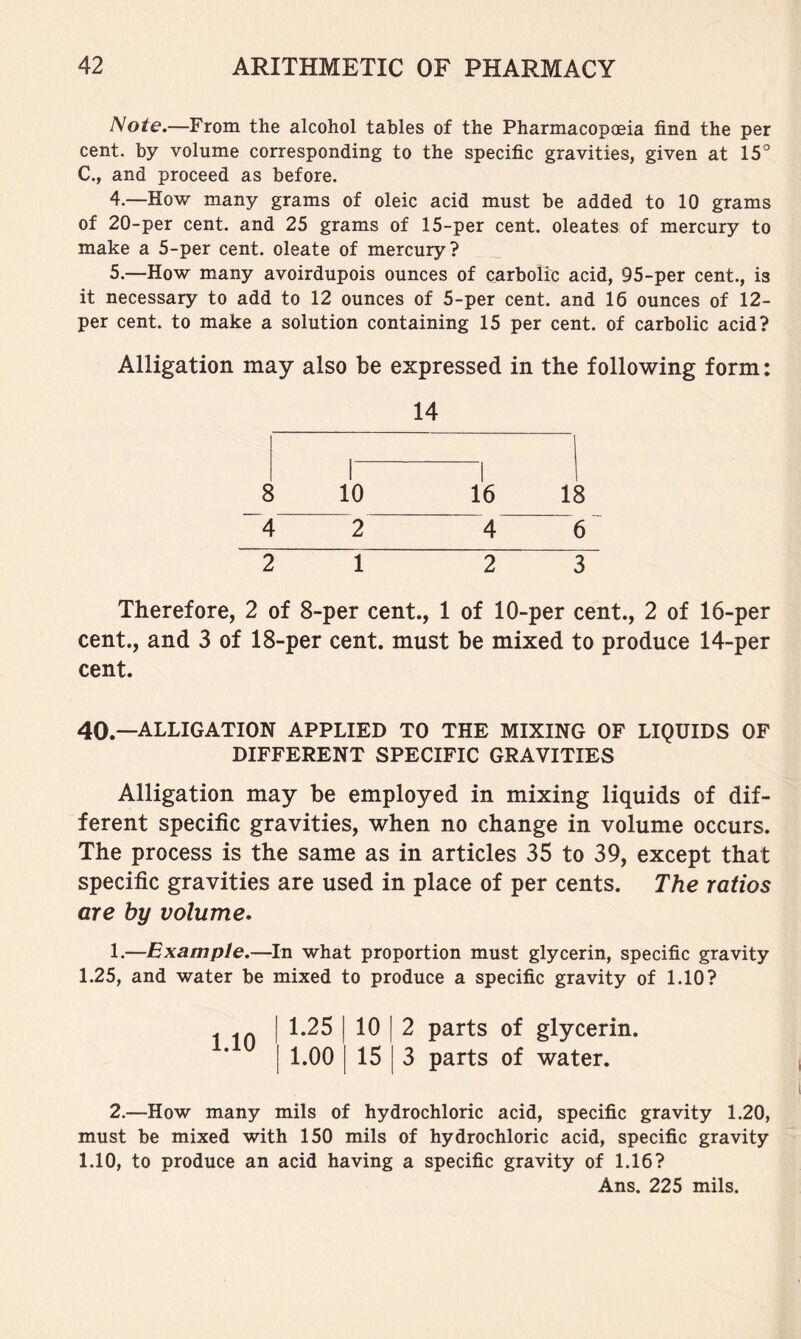 Note.—From the alcohol tables of the Pharmacopoeia find the per cent, by volume corresponding to the specific gravities, given at 15° C., and proceed as before. 4. —How many grams of oleic acid must be added to 10 grams of 20-per cent, and 25 grams of 15-per cent, oleates of mercury to make a 5-per cent, oleate of mercury? 5. —How many avoirdupois ounces of carbolic acid, 95-per cent., is it necessary to add to 12 ounces of 5-per cent, and 16 ounces of 12- per cent, to make a solution containing 15 per cent, of carbolic acid? Alligation may also be expressed in the following form; 14 I i 8 10 16 18 ■“4“ 2 4 6 ~ ~2 i 2 r Therefore, 2 of 8-per cent., 1 of 10-per cent., 2 of 16-per cent., and 3 of 18-per cent, must be mixed to produce 14-per cent. 40.—alligation applied to the mixing of liquids of DIFFERENT SPECIFIC GRAVITIES Alligation may be employed in mixing liquids of dif- ferent specific gravities, when no change in volume occurs. The process is the same as in articles 35 to 39, except that specific gravities are used in place of per cents. The ratios are by volume. 1.—Example.—In what proportion must glycerin, specific gravity 1.25, and water be mixed to produce a specific gravity of 1.10? 1.10 1.25 10 1.00 15 2 parts of glycerin. 3 parts of water. 2.—How many mils of hydrochloric acid, specific gravity 1.20, must be mixed with 150 mils of hydrochloric acid, specific gravity 1.10, to produce an acid having a specific gravity of 1.16? Ans. 225 mils.