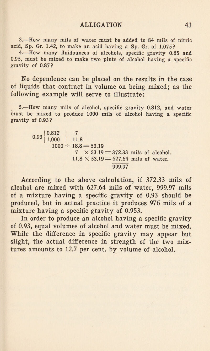 3. —How many mils of water must be added to 84 mils of nitric acid, Sp. Gr. 1.42, to make an acid having a Sp. Gr. of 1.075? 4. —How many fluidounces of alcohols, specific gravity 0.85 and 0.95, must be mixed to make two pints of alcohol having a specific gravity of 0.87? No dependence can be placed on the results in the case of liquids that contract in volume on being mixed; as the following example will serve to illustrate: 5. —How many mils of alcohol, specific gravity 0.812, and water must be mixed to produce 1000 mils of alcohol having a specific gravity of 0.93? 7 11.8 18.8 = 53.19 7 X 53.19 = 372.33 mils of alcohol. 11.8 X 53.19 = 627.64 mils of water. 999.97 According to the above calculation, if 372.33 mils of alcohol are mixed with 627.64 mils of water, 999.97 mils of a mixture having a specific gravity of 0.93 should be produced, but in actual practice it produces 976 mils of a mixture having a specific gravity of 0.953. In order to produce an alcohol having a specific gravity of 0.93, equal volumes of alcohol and water must be mixed. While the difference in specific gravity may appear but slight, the actual difference in strength of the two mix- tures amounts to 12.7 per cent, by volume of alcohol. 0.93 0.812 1.000 1000