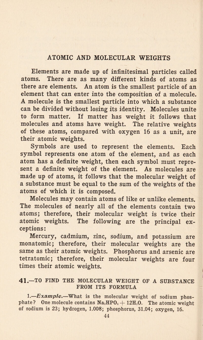 Elements are made up of infinitesimal particles called atoms. There are as many different kinds of atoms as there are elements. An atom is the smallest particle of an element that can enter into the composition of a molecule. A molecule is the smallest particle into which a substance can be divided without losing its identity. Molecules unite to form matter. If matter has weight it follows that molecules and atoms have weight. The relative weights of these atoms, compared with oxygen 16 as a unit, are their atomic weights. Symbols are used to represent the elements. Each symbol represents one atom of the element, and as each atom has a definite weight, then each symbol must repre- sent a definite weight of the element. As molecules are made up of atoms, it follows that the molecular weight of a substance must be equal to the sum of the weights of the atoms of which it is composed. Molecules may contain atoms of like or unlike elements. The molecules of nearly all of the elements contain two atoms; therefore, their molecular weight is twice their atomic weights. The following are the principal ex- ceptions : Mercury, cadmium, zinc, sodium, and potassium are monatomic; therefore, their molecular weights are the same as their atomic weights. Phosphorus and arsenic are tetratomic; therefore, their molecular weights are four times their atomic weights. 41.—TO FIND THE MOLECULAR WEIGHT OF A SUBSTANCE FROM ITS FORMULA 1.—Example.—^What is the molecular weight of sodium phos- phate? One molecule contains Na2HP04+ I2H2O. The atomic weight of sodium is 23; hydrogen, 1.008; phosphorus, 31.04; oxygen, 16.