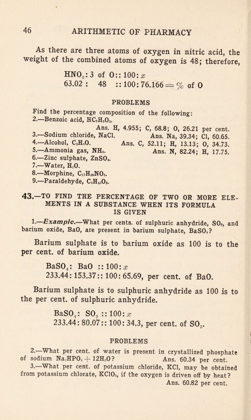 As there are three atoms of oxygen in nitric acid, the weight of the combined atoms of oxygen is 48; therefore, HNO3: 3 of 0:: 100: rc 63.02: 48 :: 100: 76.166-==% of 0 PROBLEMS Find the percentage composition of the following: 2. —Benzoic acid, HC7H5O2. Ans. H, 4.955; C, 68.8; 0, 26.21 per cent. 3. ~Sodium chloride, NaCl. Ans. Na, 39.34; Cl, 60.65. 4. —Alcohol, C^HeO. Ans. C, 52.11; H, 13.13; 0, 34.73. 5. —Ammonia gas, NH3. Ans. N, 82.24; H, 17.75. 6. —Zinc sulphate, ZnSO^. 7. —Water, H2O. 8. —Morphine, C17H29NO3. 9. —Paraldehyde, CeHj^Os. 43.--T0 FIND THE PERCENTAGE OF TWO OR MORE ELE- MENTS IN A SUBSTANCE WHEN ITS FORMULA IS GIVEN 1*—Example.—What per cents, of sulphuric anhydride, SO«, and barium oxide, BaO, are present in barium sulphate, BaS04? Barium sulphate is to barium oxide as 100 is to the per cent, of barium oxide. BaS04: BaO ::100:x 233.44:153.37:: 100: 65.69, per cent, of BaO. Barium sulphate is to sulphuric anhydride as 100 is to the per cent, of sulphuric anhydride. BaS04: SO3 :: 100: x 233.44: 80.07:: 100: 34.3, per cent, of SO3. PROBLEMS 2. —What per cent, of water is present in crystallized phosphate of sodium Na2HP04 + 12HoO? Ans. 60.34 per cent. 3. —What per cent, of potassium chloride, KCl, may be obtained from potassium chlorate, KCIO3, if the oxygen is driven off by heat? Ans. 60.82 per cent.