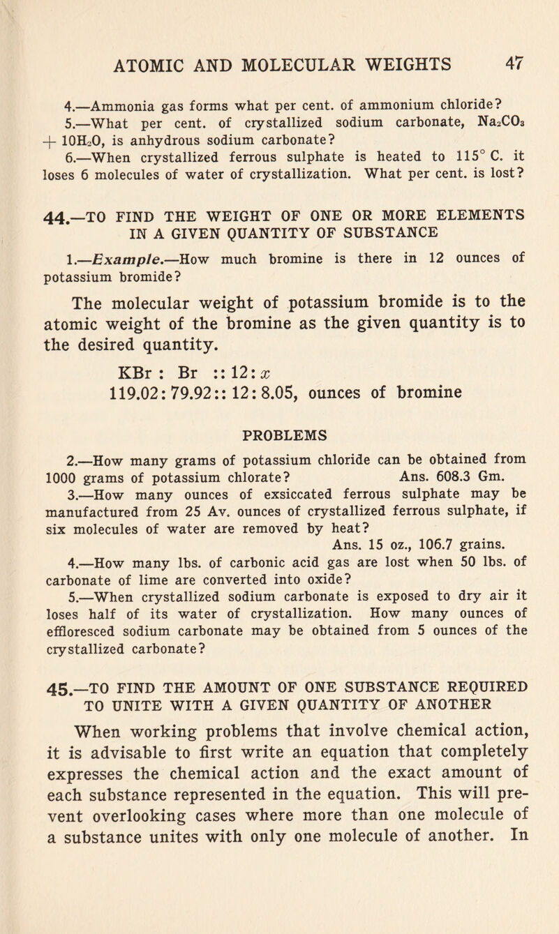 4. —Ammonia gas forms what per cent, of ammonium chloride? 5. —What per cent, of crystallized sodium carbonate, Na2C03 + IOH2O, is anhydrous sodium carbonate? 6. —When crystallized ferrous sulphate is heated to 115° C. it loses 6 molecules of water of crystallization. What per cent, is lost? 44.—TO FIND THE WEIGHT OF ONE OR MORE ELEMENTS IN A GIVEN QUANTITY OF SUBSTANCE 1. —Example.—How much bromine is there in 12 ounces of potassium bromide? The molecular weight of potassium bromide is to the atomic weight of the bromine as the given quantity is to the desired quantity. KBr : Br \il2\x 119.02: 79.92:: 12: 8.05, ounces of bromine PROBLEMS 2. —How many grams of potassium chloride can be obtained from 1000 grams of potassium chlorate? Ans. 608.3 Gm. 3. —How many ounces of exsiccated ferrous sulphate may be manufactured from 25 Av. ounces of crystallized ferrous sulphate, if six molecules of water are removed by heat? Ans. 15 oz., 106.7 grains. 4. —How many lbs. of carbonic acid gas are lost when 50 lbs. of carbonate of lime are converted into oxide? 5. —When crystallized sodium carbonate is exposed to dry air it loses half of its water of crystallization. How many ounces of effloresced sodium carbonate may be obtained from 5 ounces of the crystallized carbonate? 45^_T0 FIND THE AMOUNT OF ONE SUBSTANCE REQUIRED TO UNITE WITH A GIVEN QUANTITY OF ANOTHER When working problems that involve chemical action, it is advisable to first write an equation that completely expresses the chemical action and the exact amount of each substance represented in the equation. This will pre- vent overlooking cases where more than one molecule of a substance unites with only one molecule of another. In