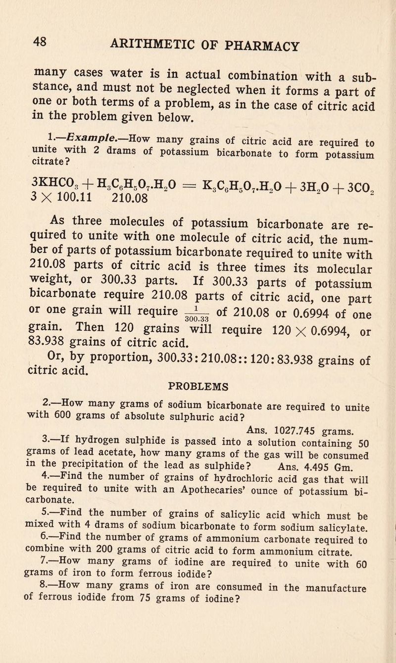 many cases water is in actual combination with a sub- stance, and must not be neglected when it forms a part of one or both terms of a problem, as in the case of citric acid in the problem given below. y—Example.—JLow many grains of citric acid are required to unite with 2 drams of potassium bicarbonate to form potassium citrate? 3KHCO3 + H3CeH,0,.H,0 = K3C3H,0,.H30 + 3H,0 + 3CO3 3 X 100.11 210.08 ^ As three molecules of potassium bicarbonate are re- quired to unite with one molecule of citric acid, the num- ber of parts of potassium bicarbonate required to unite with 210.08 parts of citric acid is three times its molecular weight, or 300.33 parts. If 300.33 parts of potassium bicarbonate require 210.08 parts of citric acid, one part or one grain will require ^ of 210.08 or 0.6994 of one grain. Then 120 grains wiil require 120 X 0.6994, or 83.938 grains of citric acid. _ Or, by proportion, 300.33:210.08:: 120:83.938 grains of citric acid. PROBLEMS 2. How many grams of sodium bicarbonate are required to unite with 600 grams of absolute sulphuric acid? Ans. 1027.745 grams. hydrogen sulphide is passed into a solution containing 50 grams of lead acetate, how many grams of the gas will be consumed in the precipitation of the lead as sulphide? Ans. 4.495 Gm. 4.—Find the number of grains of hydrochloric acid gas that will be required to unite with an Apothecaries’ ounce of potassium bi- carbonate. Find the number of grains of salicylic acid which must be mixed with 4 drams of sodium bicarbonate to form sodium salicylate. 6.—Find the number of grams of ammonium carbonate required to combine with 200 grams of citric acid to form ammonium citrate. —How many grams of iodine are required to unite with 60 grams of iron to form ferrous iodide? How many grams of iron are consumed in the manufacture of ferrous iodide from 75 grams of iodine?