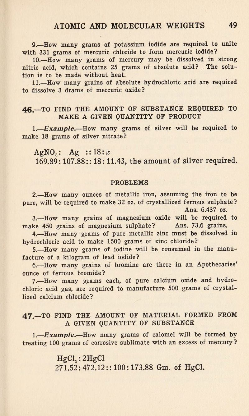 9. —How many grams of potassium iodide are required to unite with 331 grams of mercuric chloride to form mercuric iodide? 10. —How many grams of mercury may be dissolved in strong nitric acid, which contains 25 grams of absolute acid? The solu- tion is to be made without heat. 11. —How many grains of absolute hydrochloric acid are required to dissolve 3 drams of mercuric oxide? 46. —TO FIND THE AMOUNT OF SUBSTANCE REQUIRED TO MAKE A GIVEN QUANTITY OF PRODUCT 1. —Example.—How many grams of silver will be required to make 18 grams of silver nitrate? AgNOgt Ag ::18:a; 169.89:107.88:: 18:11.43, the amount of silver required. PROBLEMS 2. —How many ounces of metallic iron, assuming the iron to be pure, will be required to make 32 oz. of crystallized ferrous sulphate? Ans. 6.437 oz. 3. —How many grains of magnesium oxide will be required to make 450 grains of magnesium sulphate? Ans. 73.6 grains. 4. —How many grams of pure metallic zinc must be dissolved in hydrochloric acid to make 1500 grams of zinc chloride? 5. —How many grams of iodine will be consumed in the manu- facture of a kilogram of lead iodide? 6. —How many grains of bromine are there in an Apothecaries’ ounce of ferrous bromide? 7. —How many grams each, of pure calcium oxide and hydro- chloric acid gas, are required to manufacture 500 grams of crystal- lized calcium chloride? 47. —TO FIND THE AMOUNT OF MATERIAL FORMED FROM A GIVEN QUANTITY OF SUBSTANCE 1.—Example.—How many grams of calomel will be formed by treating 100 grams of corrosive sublimate with an excess of mercury? HgCl^: 2HgCl 271.52:472.12:: 100:173.88 Gm. of HgCl.