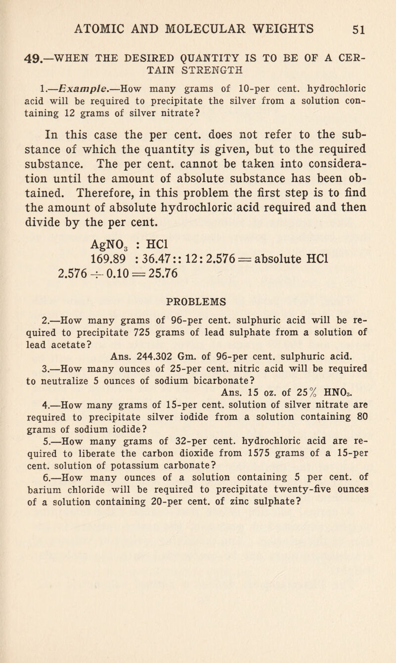 49.—WHEN THE DESIRED QUANTITY IS TO BE OF A CER- TAIN STRENGTH 1.—Example.—How many grams of 10-per cent, hydrochloric acid will be required to precipitate the silver from a solution con- taining 12 grams of silver nitrate? In this case the per cent, does not refer to the sub- stance of which the quantity is given, but to the required substance. The per cent, cannot be taken into considera- tion until the amount of absolute substance has been ob- tained. Therefore, in this problem the first step is to find the amount of absolute hydrochloric acid required and then divide by the per cent. AgNOs : HCl 169.89 : 36.47:: 12: 2.576 ^ absolute HCl 2.576 0.10 = 25.76 PROBLEMS 2. —How many grams of 96-per cent, sulphuric acid will be re- quired to precipitate 725 grams of lead sulphate from a solution of lead acetate? Ans. 244.302 Gm. of 96-per cent, sulphuric acid. 3. —How many ounces of 25-per cent, nitric acid will be required to neutralize 5 ounces of sodium bicarbonate? Ans. 15 oz. of 25% HNOs. 4. —How many grams of 15-per cent, solution of silver nitrate are required to precipitate silver iodide from a solution containing 80 grams of sodium iodide? 5. —How many grams of 32-per cent, hydrochloric acid are re- quired to liberate the carbon dioxide from 1575 grams of a 15-per cent, solution of potassium carbonate? 6. —How many ounces of a solution containing 5 per cent, of barium chloride will be required to precipitate twenty-five ounces of a solution containing 20-per cent, of zinc sulphate?