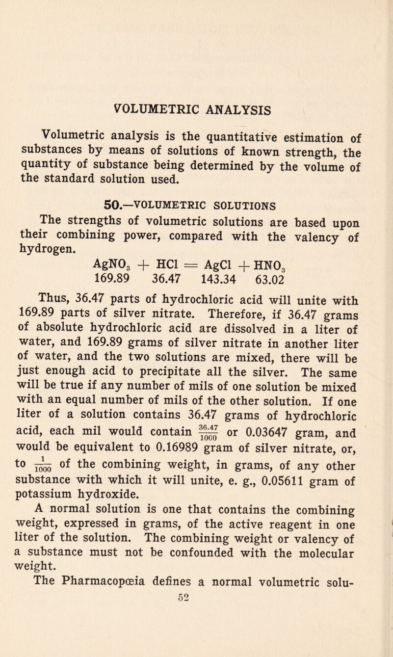 Volumetric analysis is the quantitative estimation of substances by means of solutions of known strength, the quantity of substance being determined by the volume of the standard solution used. 50.—VOLUMETRIC SOLUTIONS The strengths of volumetric solutions are based upon their combining power, compared with the valency of hydrogen. AgNOg + HCl AgCl + HNO3 169.89 36.47 143.34 63.02 Thus, 36.47 parts of hydrochloric acid will unite with 169.89 parts of silver nitrate. Therefore, if 36.47 grams of absolute hydrochloric acid are dissolved in a liter of water, and 169.89 grams of silver nitrate in another liter of water, and the two solutions are mixed, there will be just enough acid to precipitate all the silver. The same will be true if any number of mils of one solution be mixed with an equal number of mils of the other solution. If one liter of a solution contains 36.47 grams of hydrochloric acid, each mil would contain ~ or 0.03647 gram, and would be equivalent to 0.16989 gram of silver nitrate, or, I^o5 combining weight, in grams, of any other substance with which it will unite, e. g., 0.05611 gram of potassium hydroxide. A normal solution is one that contains the combining weight, expressed in grams, of the active reagent in one liter of the solution. The combining weight or valency of a substance must not be confounded with the molecular weight. The Pharmacopoeia defines a normal volumetric solu-