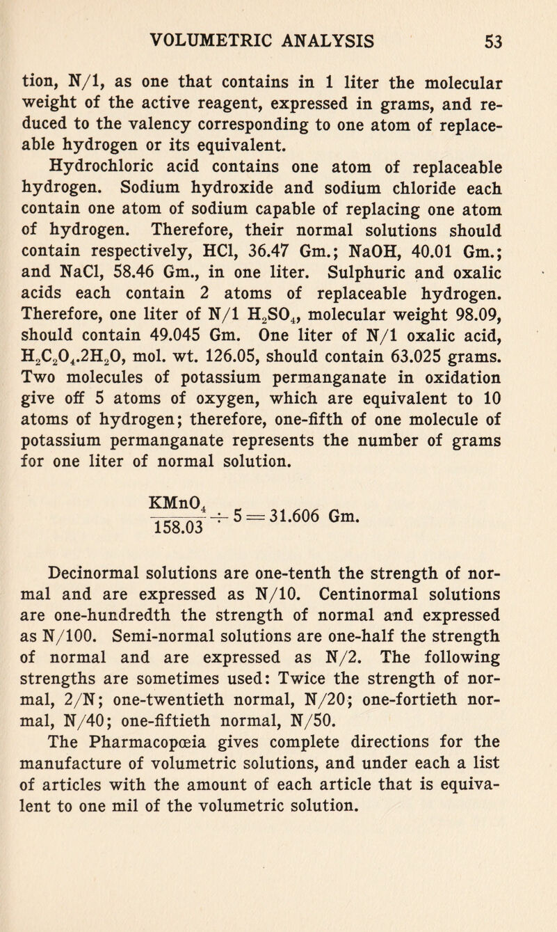 tion, N/1, as one that contains in 1 liter the molecular weight of the active reagent, expressed in grams, and re- duced to the valency corresponding to one atom of replace- able hydrogen or its equivalent. Hydrochloric acid contains one atom of replaceable hydrogen. Sodium hydroxide and sodium chloride each contain one atom of sodium capable of replacing one atom of hydrogen. Therefore, their normal solutions should contain respectively, HCl, 36.47 Gm.; NaOH, 40.01 Gm.; and NaCl, 58.46 Gm., in one liter. Sulphuric and oxalic acids each contain 2 atoms of replaceable hydrogen. Therefore, one liter of N/1 HgSO^, molecular weight 98.09, should contain 49.045 Gm. One liter of N/1 oxalic acid, H2C2O4.2H2O, mol. wt. 126.05, should contain 63.025 grams. Two molecules of potassium permanganate in oxidation give off 5 atoms of oxygen, which are equivalent to 10 atoms of hydrogen; therefore, one-fifth of one molecule of potassium permanganate represents the number of grams for one liter of normal solution. KMnO^ 158.03 -^5 =-31.606 Gm. Decinormal solutions are one-tenth the strength of nor- mal and are expressed as N/10. Centinormal solutions are one-hundredth the strength of normal and expressed as N/100. Semi-normal solutions are one-half the strength of normal and are expressed as N/2. The following strengths are sometimes used: Twice the strength of nor- mal, 2/N; one-twentieth normal, N/20; one-fortieth nor- mal, N/40; one-fiftieth normal, N/50. The Pharmacopoeia gives complete directions for the manufacture of volumetric solutions, and under each a list of articles with the amount of each article that is equiva- lent to one mil of the volumetric solution.