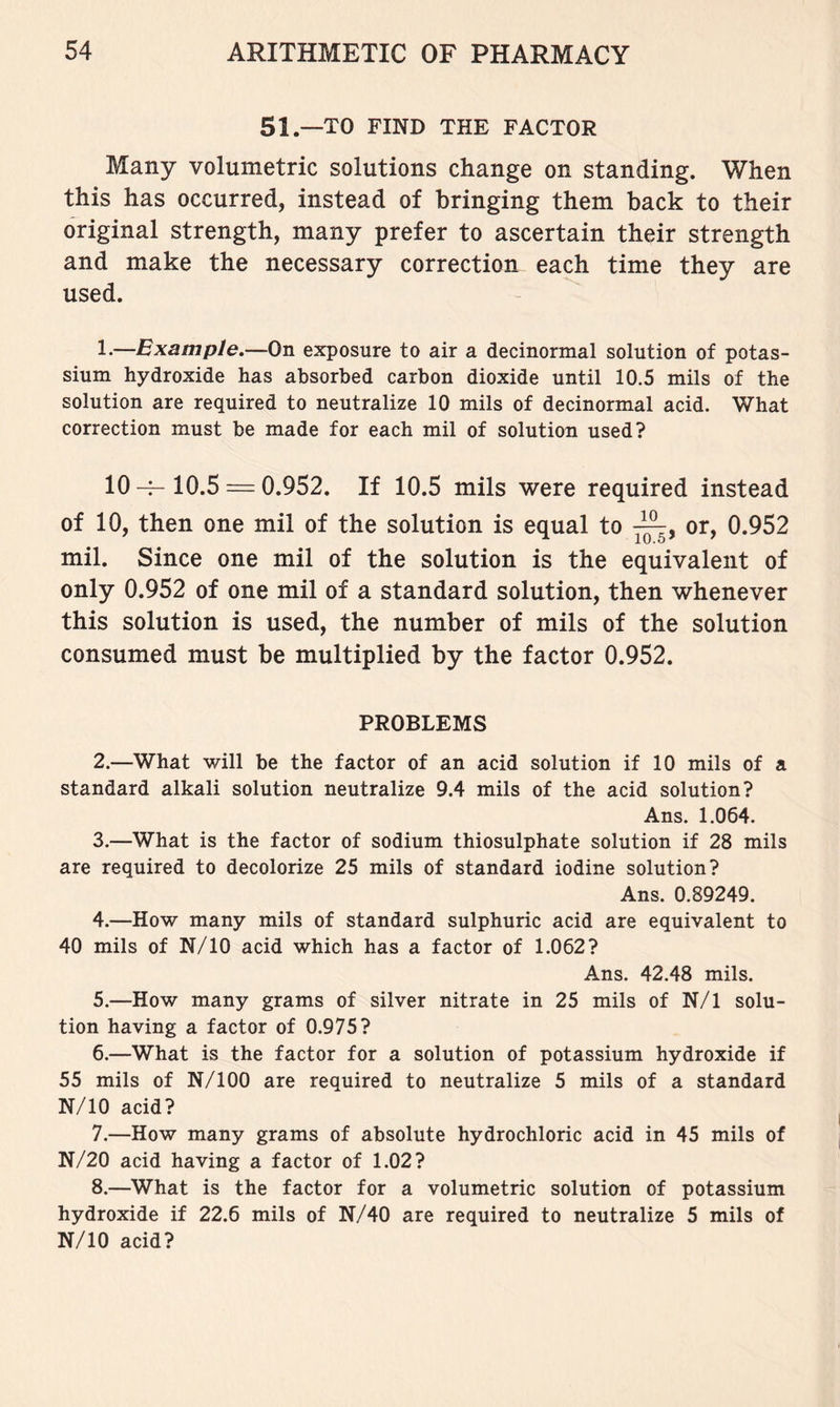51.—TO FIND THE FACTOR Many volumetric solutions change on standing. When this has occurred, instead of bringing them back to their original strength, many prefer to ascertain their strength and make the necessary correction each time they are used. 1. —Example.—On exposure to air a decinormal solution of potas- sium hydroxide has absorbed carbon dioxide until 10.5 mils of the solution are required to neutralize 10 mils of decinormal acid. What correction must be made for each mil of solution used? 10-f- 10.5 = 0.952. If 10.5 mils were required instead of 10, then one mil of the solution is equal to or, 0.952 mil. Since one mil of the solution is the equivalent of only 0.952 of one mil of a standard solution, then whenever this solution is used, the number of mils of the solution consumed must be multiplied by the factor 0.952. PROBLEMS 2. —What will be the factor of an acid solution if 10 mils of a standard alkali solution neutralize 9.4 mils of the acid solution? Ans. 1.064. 3. —What is the factor of sodium thiosulphate solution if 28 mils are required to decolorize 25 mils of standard iodine solution? Ans. 0.89249. 4. —How many mils of standard sulphuric acid are equivalent to 40 mils of N/10 acid which has a factor of 1.062? Ans. 42.48 mils. 5. —How many grams of silver nitrate in 25 mils of N/1 solu- tion having a factor of 0.975? 6. —What is the factor for a solution of potassium hydroxide if 55 mils of N/100 are required to neutralize 5 mils of a standard N/10 acid? 7. —How many grams of absolute hydrochloric acid in 45 mils of N/20 acid having a factor of 1.02? 8. —What is the factor for a volumetric solution of potassium hydroxide if 22.6 mils of N/40 are required to neutralize 5 mils of N/10 acid?