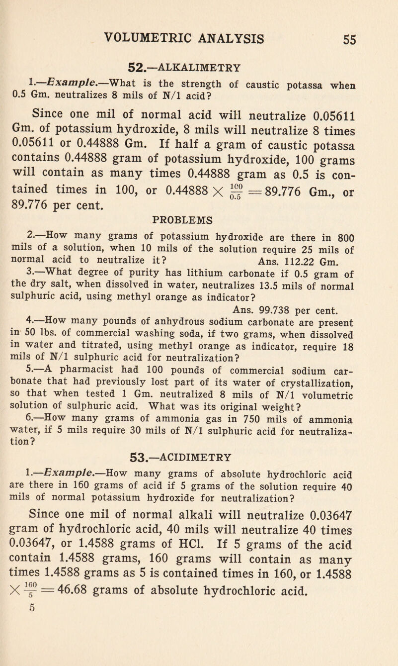 52. —alkalimetry L Example.—What is the strength of caustic potassa when 0.5 Gm. neutralizes 8 mils of N/1 acid? Since one mil of normal acid will neutralize 0.05611 Gm. of potassium hydroxide, 8 mils will neutralize 8 times 0.05611 or 0.44888 Gm. If half a gram of caustic potassa contains 0.44888 gram of potassium hydroxide, 100 grams will contain as many times 0.44888 gram as 0.5 is con- tained times in 100, or 0.44888 X = 89.776 Gm., or 89.776 per cent. PROBLEMS 2. —How many grams of potassium hydroxide are there in 800 mils of a solution, when 10 mils of the solution require 25 mils of normal acid to neutralize it? Ans. 112.22 Gm. 3. —What degree of purity has lithium carbonate if 0.5 gram of the dry salt, when dissolved in water, neutralizes 13.5 mils of normal sulphuric acid, using methyl orange as indicator? Ans. 99.738 per cent. 4-—How many pounds of anhydrous sodium carbonate are present in 50 lbs. of commercial washing soda, if two grams, when dissolved in water and titrated, using methyl orange as indicator, require 18 mils of N/1 sulphuric acid for neutralization? 5. —A pharmacist had 100 pounds of commercial sodium car- bonate that had previously lost part of its water of crystallization, so that when tested 1 Gm. neutralized 8 mils of N/1 volumetric solution of sulphuric acid. What was its original weight? 6. —How many grams of ammonia gas in 750 mils of ammonia water, if 5 mils require 30 mils of N/1 sulphuric acid for neutraliza- tion? 53. —acidimetry 1-—Example.—How many grams of absolute hydrochloric acid are there in 160 grams of acid if 5 grams of the solution require 40 mils of normal potassium hydroxide for neutralization? Since one mil of normal alkali will neutralize 0.03647 gram of hydrochloric acid, 40 mils will neutralize 40 times 0.03647, or 1.4588 grams of HCl. If 5 grams of the acid contain 1.4588 grams, 160 grams will contain as many times 1.4588 grams as 5 is contained times in 160, or 1.4588 X ^ = 46.68 grams of absolute hydrochloric acid. 5