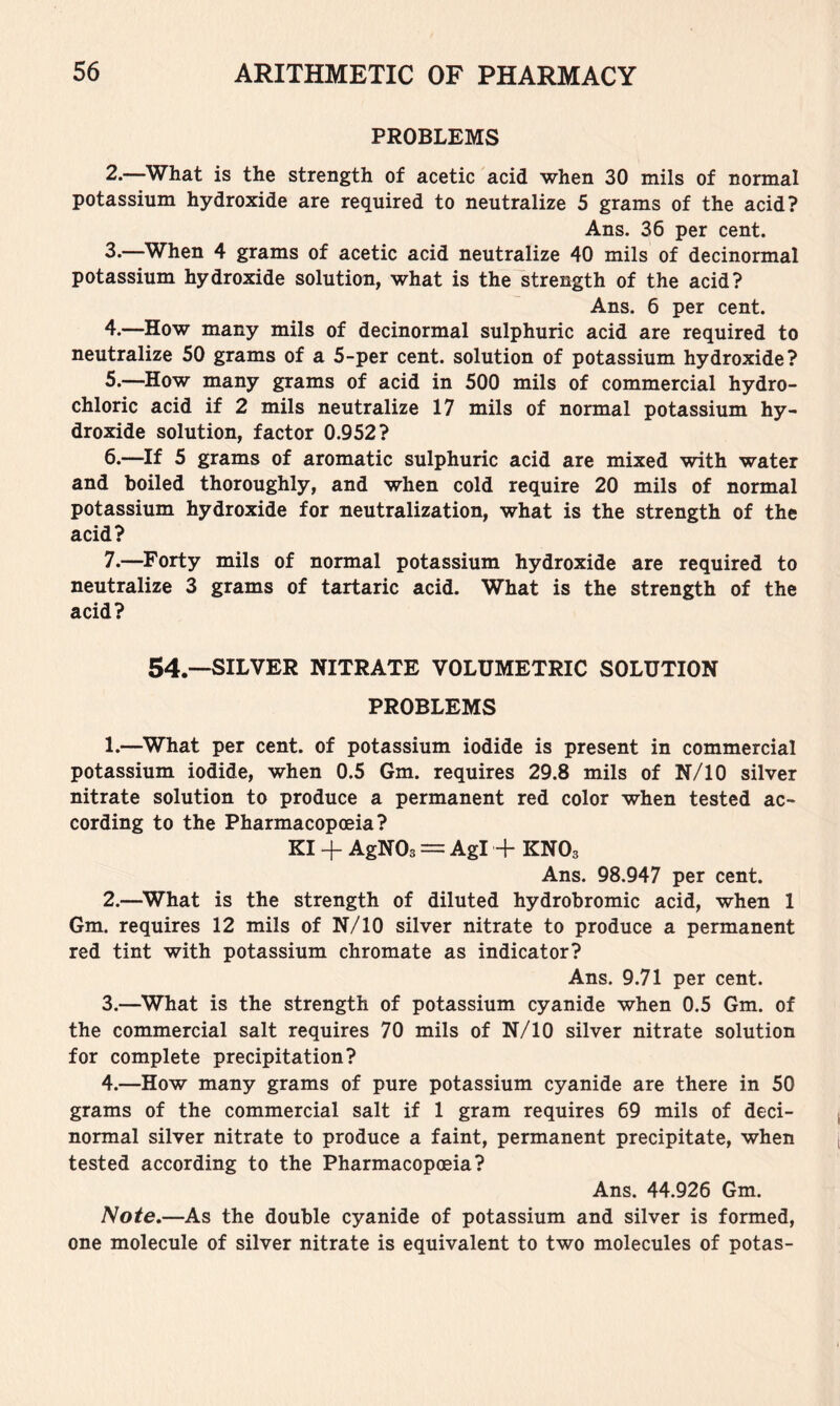 PROBLEMS 2. —What is the strength of acetic acid when 30 mils of normal potassium hydroxide are required to neutralize 5 grams of the acid? Ans. 36 per cent. 3. —When 4 grams of acetic acid neutralize 40 mils of decinormal potassium hydroxide solution, what is the strength of the acid? Ans. 6 per cent. 4. —How many mils of decinormal sulphuric acid are required to neutralize 50 grams of a 5-per cent, solution of potassium hydroxide? 5. —How many grams of acid in 500 mils of commercial hydro- chloric acid if 2 mils neutralize 17 mils of normal potassium hy- droxide solution, factor 0.952? 6. —If 5 grams of aromatic sulphuric acid are mixed with water and boiled thoroughly, and when cold require 20 mils of normal potassium hydroxide for neutralization, what is the strength of the acid? 7. —Forty mils of normal potassium hydroxide are required to neutralize 3 grams of tartaric acid. What is the strength of the acid? 54.--SILVER NITRATE VOLUMETRIC SOLUTION PROBLEMS 1. —What per cent, of potassium iodide is present in commercial potassium iodide, when 0.5 Gm. requires 29.8 mils of N/10 silver nitrate solution to produce a permanent red color when tested ac- cording to the Pharmacopoeia? KI + AgNOs = Agl + KNOs Ans. 98.947 per cent. 2. —What is the strength of diluted hydrobromic acid, when 1 Gm. requires 12 mils of N/10 silver nitrate to produce a permanent red tint with potassium chromate as indicator? Ans. 9.71 per cent. 3. —What is the strength of potassium cyanide when 0.5 Gm. of the commercial salt requires 70 mils of N/10 silver nitrate solution for complete precipitation? 4. —How many grams of pure potassium cyanide are there in 50 grams of the commercial salt if 1 gram requires 69 mils of deci- normal silver nitrate to produce a faint, permanent precipitate, when tested according to the Pharmacopoeia? Ans. 44.926 Gm. Note.—As the double cyanide of potassium and silver is formed, one molecule of silver nitrate is equivalent to two molecules of potas-