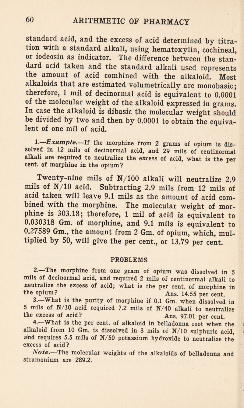 standard acid, and the excess of acid determined by titra- tion with a standard alkali, using hematoxylin, cochineal, or iodeosin as indicator. The difference between the stan- dard acid taken and the standard alkali used represents the amount of acid combined with the alkaloid. Most alkaloids that are estimated volumetrically are monobasic; therefore, 1 mil of decinormal acid is equivalent to 0.0001 of the molecular weight of the alkaloid expressed in grams. In case the alkaloid is dibasic the molecular weight should be divided by two and then by 0.0001 to obtain the equiva- lent of one mil of acid. 1. Example. If the morphine from 2 grams of opium is dis- solved in 12 mils of decinormal acid, and 29 mils of centinormal alkali are required to neutralize the excess of acid, what is the per cent, of morphine in the opium? Twenty-nine mils of N/lOO alkali will neutralize 2.9 mils of N/10 acid. Subtracting 2.9 mils from 12 mils of acid taken will leave 9.1 mils as the amount of acid com- bined with the morphine. The molecular weight of mor- phine is 303.18; therefore, 1 mil of acid is equivalent to 0.030318 Gm. of morphine, and 9.1 mils is equivalent to 0.27589 Gm., the amount from 2 Gm. of opium, which, mul- tiplied by 50, will give the per cent., or 13.79 per cent. PROBLEMS 2. —The morphine from one gram of opium was dissolved in 5 mils of decinormal acid, and required 2 mils of centinormal alkali to neutralize the excess of acid; what is the per cent, of morphine in the opium? Ans. 14.55 per cent. 3. —What is the purity of morphine if 0.1 Gm. when dissolved in 5 mils of N/10 acid required 7.2 mils of N/40 alkali to neutralize the excess of acid? Ans. 97.01 per cent. 4. —What is the per cent, of alkaloid in belladonna root when the alkaloid from 10 Gm. is dissolved in 3 mils of N/10 sulphuric acid, a)nd requires 5.5 mils of N/50 potassium hydroxide to neutralize the excess of acid? Note.—TYiQ molecular weights of the alkaloids of belladonna and stramonium are 289.2.