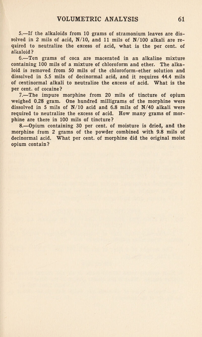 5. —If the alkaloids from 10 grams of stramonium leaves are dis- solved in 2 mils of acid, N/10, and 11 mils of N/lOO alkali are re- quired to neutralize the excess of acid, what is the per cent, of alkaloid? 6. —Ten grams of coca are macerated in an alkaline mixture containing 100 mils of a mixture of chloroform and ether. The alka- loid is removed from 50 mils of the chloroform-ether solution and dissolved in 5.5 mils of decinormal acid, and it requires 44.4 mils of centinormal alkali to neutralize the excess of acid. What is the per cent, of cocaine? 7. —The impure morphine from 20 mils of tincture of opium weighed 0.28 gram. One hundred milligrams of the morphine were dissolved in 5 mils of N/10 acid and 6.8 mils of N/40 alkali were required to neutralize the excess of acid. How many grams of mor- phine are there in 100 mils of tincture? 8. —Opium containing 30 per cent, of moisture is dried, and the morphine from 2 grams of the powder combined with 9.8 mils of decinormal acid. What per cent, of morphine did the original moist opium contain?