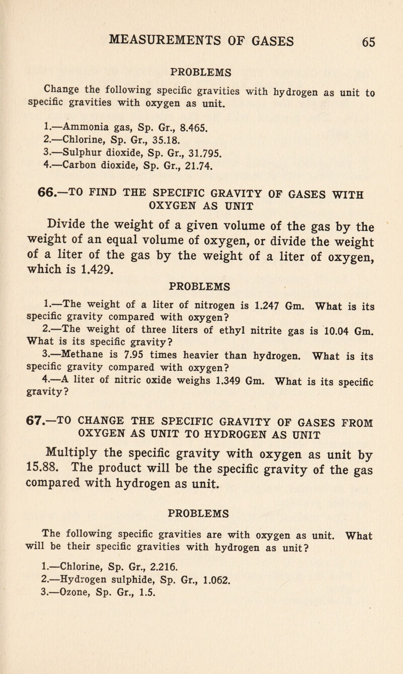 PROBLEMS Change the following specific gravities with hydrogen as unit to specific gravities with oxygen as unit. 1. —Ammonia gas, Sp. Gr., 8.465. 2. —Chlorine, Sp. Gr., 35.18. 3. —Sulphur dioxide, Sp. Gr., 31.795, 4. —Carbon dioxide, Sp. Gr., 21.74. 66—TO FIND THE SPECIFIC GRAVITY OF GASES WITH OXYGEN AS UNIT Divide the weight of a given volume of the gas by the weight of an equal volume of oxygen, or divide the weight of a liter of the gas by the weight of a liter of oxygen, which is 1.429. PROBLEMS 1. —The weight of a liter of nitrogen is 1.247 Gm. What is its specific gravity compared with oxygen? 2. —The weight of three liters of ethyl nitrite gas is 10.04 Gm. What is its specific gravity? 3. —Methane is 7.95 times heavier than hydrogen. What is its specific gravity compared with oxygen? 4. —A liter of nitric oxide weighs 1.349 Gm. What is its specific gravity? 67.—TO CHANGE THE SPECIFIC GRAVITY OF GASES FROM OXYGEN AS UNIT TO HYDROGEN AS UNIT Multiply the specific gravity with oxygen as unit by 15.88. The product will be the specific gravity of the gas compared with hydrogen as unit. PROBLEMS The following specific gravities are with oxygen as unit. What will be their specific gravities with hydrogen as unit? 1. —Chlorine, Sp. Gr., 2.216. 2. —Hydrogen sulphide, Sp. Gr., 1.062. 3. —Ozone, Sp. Gr., 1.5.