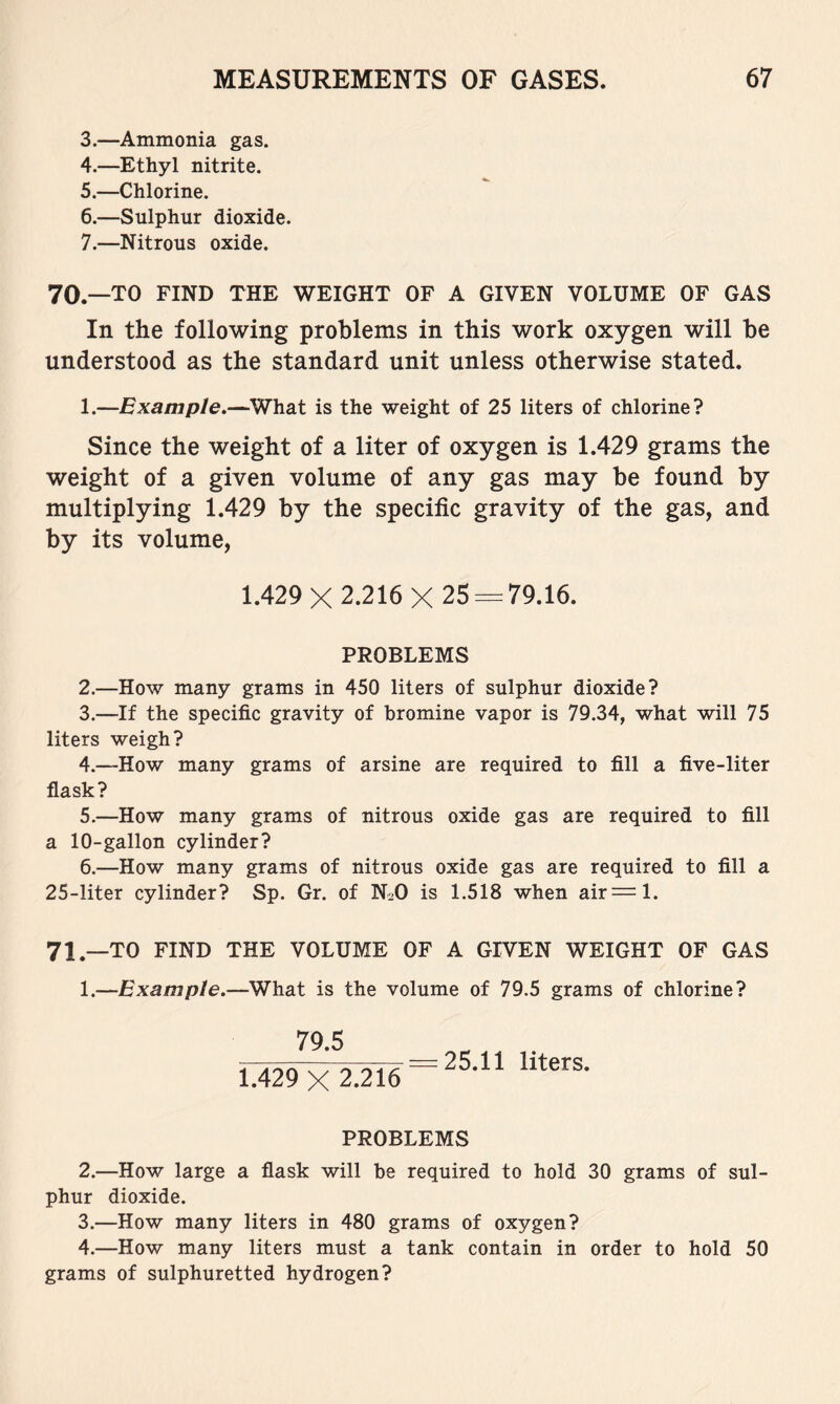 3. —Ammonia gas. 4. —Ethyl nitrite. 5. —Chlorine. 6. —Sulphur dioxide. 7. —Nitrous oxide. 70.—TO FIND THE WEIGHT OF A GIVEN VOLUME OF GAS In the following problems in this work oxygen will be understood as the standard unit unless otherwise stated. 1.—Example^—What is the weight of 25 liters of chlorine? Since the weight of a liter of oxygen is 1.429 grams the weight of a given volume of any gas may be found by multiplying 1.429 by the specific gravity of the gas, and by its volume, 1.429X 2.216 X 25 = 79.16. PROBLEMS 2. —How many grams in 450 liters of sulphur dioxide? 3. —If the specific gravity of bromine vapor is 79.34, what will 75 liters weigh? 4. —How many grams of arsine are required to fill a five-liter flask? 5. —How many grams of nitrous oxide gas are required to fill a 10-gallon cylinder? 6. —How many grams of nitrous oxide gas are required to fill a 25-liter cylinder? Sp. Gr. of N2O is 1.518 when air = l. 71^_TO FIND THE VOLUME OF A GIVEN WEIGHT OF GAS 1. —Example.—What is the volume of 79.5 grams of chlorine? 79.5 1.429^ 2.216 = ^^-^^ liters. PROBLEMS 2. —How large a flask will be required to hold 30 grams of sul- phur dioxide. 3. —How many liters in 480 grams of oxygen? 4. —How many liters must a tank contain in order to hold 50 grams of sulphuretted hydrogen?
