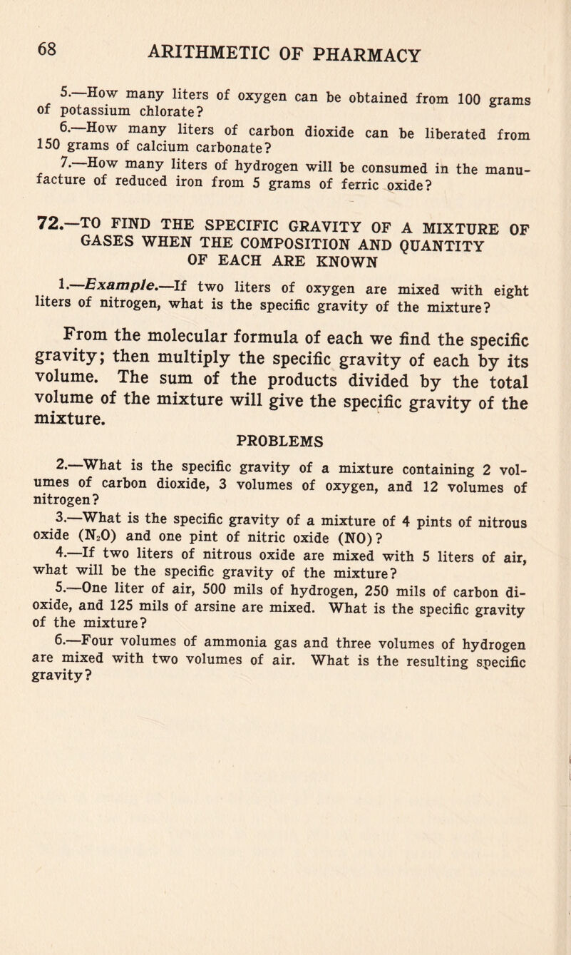 5. —How many liters of oxygen can be obtained from 100 grams of potassium chlorate? 6. How many liters of carbon dioxide can be liberated from 150 grams of calcium carbonate? many liters of hydrogen will be consumed in the manu- facture of reduced iron from 5 grams of ferric oxide? 72.--T0 FIND THE SPECIFIC GRAVITY OF A MIXTURE OF GASES WHEN THE COMPOSITION AND QUANTITY OF EACH ARE KNOWN 1. Example.—If two liters of oxygen are mixed with eight liters of nitrogen, what is the specific gravity of the mixture? From the molecular formula of each we find the specific gravity; then multiply the specific gravity of each by its volume. The sum of the products divided by the total volume of the mixture will give the specific gravity of the mixture. PROBLEMS 2. What is the specific gravity of a mixture containing 2 vol- umes of carbon dioxide, 3 volumes of oxygen, and 12 volumes of nitrogen? 3. —What is the specific gravity of a mixture of 4 pints of nitrous oxide (N2O) and one pint of nitric oxide (NO)? 4. —If two liters of nitrous oxide are mixed with 5 liters of air, what will be the specific gravity of the mixture? 5. —One liter of air, 500 mils of hydrogen, 250 mils of carbon di- oxide, and 125 mils of arsine are mixed. W^hat is the specific gravity of the mixture? 6. —Four volumes of ammonia gas and three volumes of hydrogen are mixed with two volumes of air. What is the resulting specific gravity?