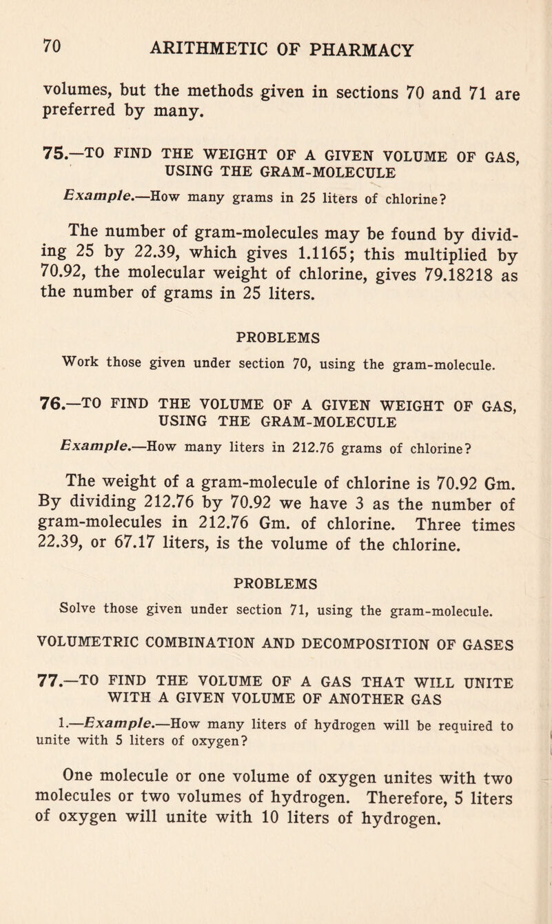 volumes, but the methods given in sections 70 and 71 are preferred by many. 75.—TO FIND THE WEIGHT OF A GIVEN VOLUME OF GAS, USING THE GRAM-MOLECULE Exam pie,—How many grams in 25 liters of chlorine? The number of gram-molecules may be found by divid- ing 25 by 22.39, which gives 1.1165; this multiplied by 70.92, the molecular weight of chlorine, gives 79.18218 as the number of grams in 25 liters. PROBLEMS Work those given under section 70, using the gram-molecule. 76. —TO FIND THE VOLUME OF A GIVEN WEIGHT OF GAS, USING THE GRAM-MOLECULE Example.—How many liters in 212.76 grams of chlorine? The weight of a gram-molecule of chlorine is 70.92 Gm. By dividing 212.76 by 70.92 we have 3 as the number of gram-molecules in 212.76 Gm. of chlorine. Three times 22.39, or 67.17 liters, is the volume of the chlorine. PROBLEMS Solve those given under section 71, using the gram-molecule. VOLUMETRIC COMBINATION AND DECOMPOSITION OF GASES 77. —TO FIND THE VOLUME OF A GAS THAT WILL UNITE WITH A GIVEN VOLUME OF ANOTHER GAS 1.—Example.—How many liters of hydrogen will be required to unite with 5 liters of oxygen? One molecule or one volume of oxygen unites with two molecules or two volumes of hydrogen. Therefore, 5 liters of oxygen will unite with 10 liters of hydrogen.