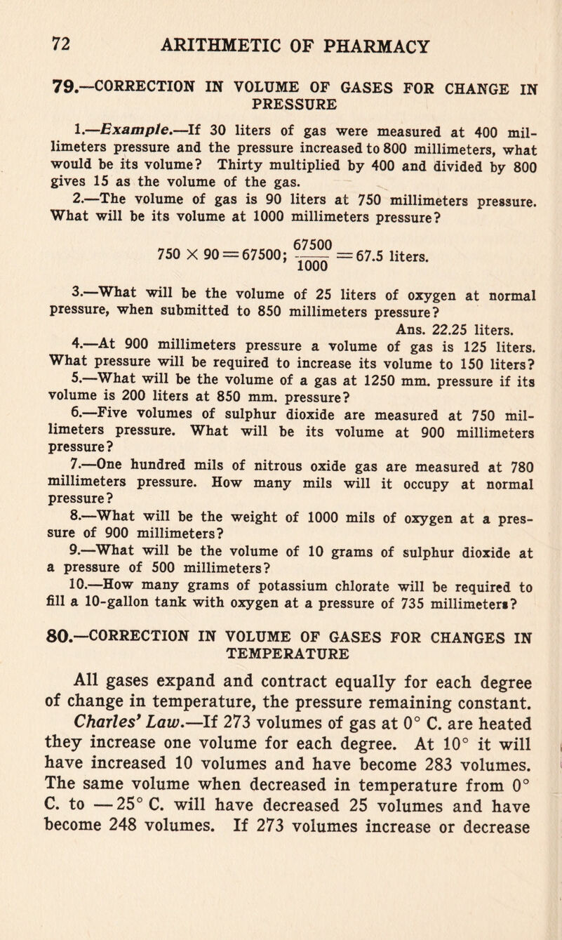 79.—CORRECTION IN VOLUME OF GASES FOR CHANGE IN PRESSURE 1. —Example,—If 30 liters of gas were measured at 400 mil- limeters pressure and the pressure increased to 800 millimeters, what would be its volume? Thirty multiplied by 400 and divided by 800 gives 15 as the volume of the gas. 2. —The volume of gas is 90 liters at 750 millimeters pressure. What will be its volume at 1000 millimeters pressure? 750 X 90 = 67500; -^° = 67.5 liters. 3*—What will be the volume of 25 liters of oxygen at normal pressure, when submitted to 850 millimeters pressure? Ans. 22.25 liters. 4.—At 900 millimeters pressure a volume of gas is 125 liters. What pressure will be required to increase its volume to 150 liters? 5*—What will be the volume of a gas at 1250 mm. pressure if its volume is 200 liters at 850 mm. pressure? 6*—Five volumes of sulphur dioxide are measured at 750 mil- limeters pressure. What will be its volume at 900 millimeters pressure? 7. —One hundred mils of nitrous oxide gas are measured at 780 millimeters pressure. How many mils will it occupy at normal pressure ? 8. —What will be the weight of 1000 mils of oxygen at a pres- sure of 900 millimeters? 9-—^What will be the volume of 10 grams of sulphur dioxide at a pressure of 500 millimeters? 10.—How many grams of potassium chlorate will be required to fill a 10-gallon tank with oxygen at a pressure of 735 millimeteri? 80.—CORRECTION IN VOLUME OF GASES FOR CHANGES IN TEMPERATURE All gases expand and contract equally for each degree of change in temperature, the pressure remaining constant. Charles* Law,—If 273 volumes of gas at 0° C. are heated they increase one volume for each degree. At 10° it will have increased 10 volumes and have become 283 volumes. The same volume when decreased in temperature from 0° C. to —25° C. will have decreased 25 volumes and have become 248 volumes. If 273 volumes increase or decrease