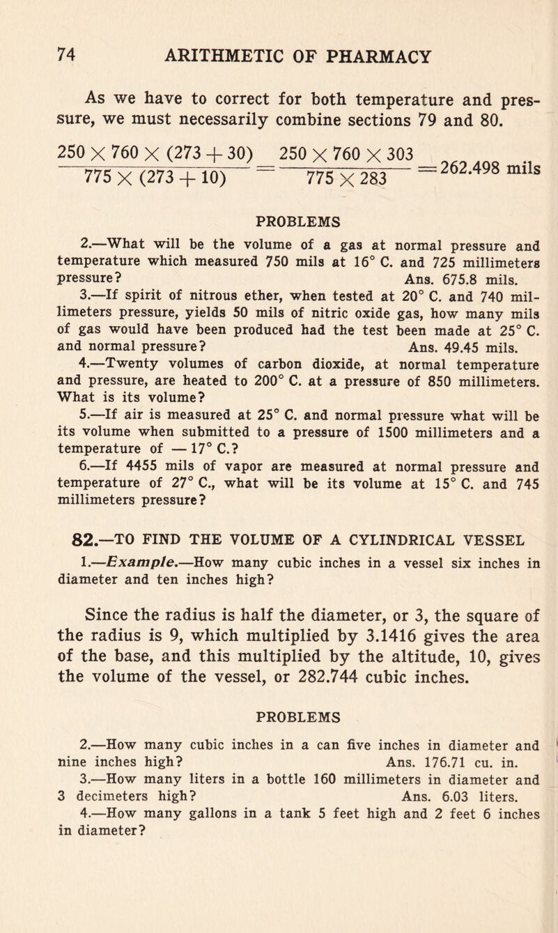 As we have to correct for both temperature and pres- sure, we must necessarily combine sections 79 and 80. 250 X 760 X (273 + 30) 250 X 760 X 303 775 X (273 + 10) ~ 775 X 283 = 262.498 mils PROBLEMS 2. —What will be the volume of a gas at normal pressure and temperature which measured 750 mils at 16° C. and 725 millimeters pressure? Ans. 675.8 mils. 3. —If spirit of nitrous ether, when tested at 20° C. and 740 mil- limeters pressure, yields 50 mils of nitric oxide gas, how many mils of gas would have been produced had the test been made at 25° C. and normal pressure? Ans. 49.45 mils. 4. —Twenty volumes of carbon dioxide, at normal temperature and pressure, are heated to 200° C. at a pressure of 850 millimeters. What is its volume? 5. —If air is measured at 25° C. and normal pressure what will be its volume when submitted to a pressure of 1500 millimeters and a temperature of — 17° C.? 6. —If 4455 mils of vapor are measured at normal pressure and temperature of 27° C., what will be its volume at 15° C. and 745 millimeters pressure? 82.—TO FIND THE VOLUME OF A CYLINDRICAL VESSEL 1.—Example,—How many cubic inches in a vessel six inches in diameter and ten inches high? Since the radius is half the diameter, or 3, the square of the radius is 9, which multiplied by 3.1416 gives the area of the base, and this multiplied by the altitude, 10, gives the volume of the vessel, or 282.744 cubic inches. PROBLEMS 2. —How many cubic inches in a can five inches in diameter and nine inches high? Ans. 176.71 cu. in. 3. —How many liters in a bottle 160 millimeters in diameter and 3 decimeters high? Ans. 6.03 liters. 4. —How many gallons in a tank 5 feet high and 2 feet 6 inches in diameter?