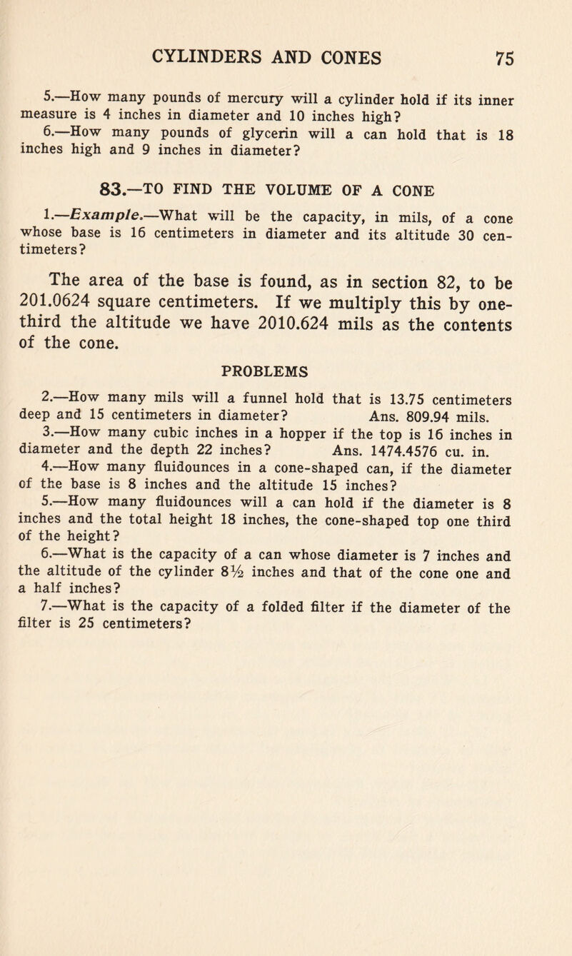 5. —How many pounds of mercury will a cylinder hold if its inner measure is 4 inches in diameter and 10 inches high? 6. —How many pounds of glycerin will a can hold that is 18 inches high and 9 inches in diameter? 83.—TO FIND THE VOLUME OF A CONE L—Example,—What will be the capacity, in mils, of a cone whose base is 16 centimeters in diameter and its altitude 30 cen- timeters? The area of the base is found, as in section 82, to be 201.0624 square centimeters. If we multiply this by one- third the altitude we have 2010.624 mils as the contents of the cone. PROBLEMS 2. —How many mils will a funnel hold that is 13.75 centimeters deep and 15 centimeters in diameter? Ans. 809.94 mils. 3. —How many cubic inches in a hopper if the top is 16 inches in diameter and the depth 22 inches? Ans. 1474.4576 cu. in. 4. —How many fluidounces in a cone-shaped can, if the diameter of the base is 8 inches and the altitude 15 inches? 5. —How many fluidounces will a can hold if the diameter is 8 inches and the total height 18 inches, the cone-shaped top one third of the height? 6. —What is the capacity of a can whose diameter is 7 inches and the altitude of the cylinder 8% inches and that of the cone one and a half inches? 7. —What is the capacity of a folded filter if the diameter of the filter is 25 centimeters?