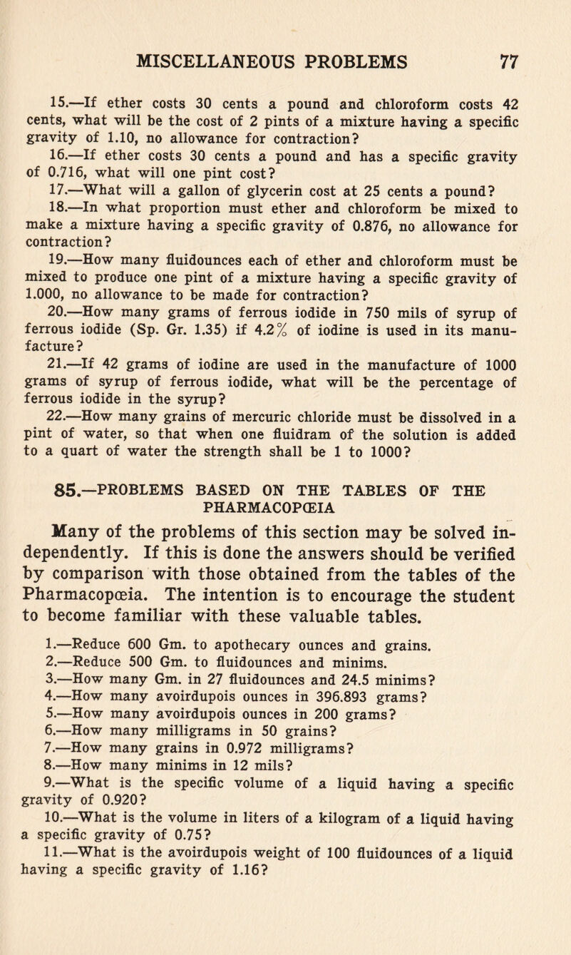 15. —If ether costs 30 cents a pound and chloroform costs 42 cents, what will be the cost of 2 pints of a mixture having a specific gravity of 1.10, no allowance for contraction? 16. —If ether costs 30 cents a pound and has a specific gravity of 0.716, what will one pint cost? 17. —What will a gallon of glycerin cost at 25 cents a pound? 18. —In what proportion must ether and chloroform be mixed to make a mixture having a specific gravity of 0.876, no allowance for contraction? 19. —How many fluidounces each of ether and chloroform must be mixed to produce one pint of a mixture having a specific gravity of 1.000, no allowance to be made for contraction? 20. —How many grams of ferrous iodide in 750 mils of syrup of ferrous iodide (Sp. Gr. 1.35) if 4.2% of iodine is used in its manu- facture ? 21. —^If 42 grams of iodine are used in the manufacture of 1000 grams of syrup of ferrous iodide, what will be the percentage of ferrous iodide in the syrup? 22. —How many grains of mercuric chloride must be dissolved in a pint of water, so that when one fluidram of the solution is added to a quart of water the strength shall be 1 to 1000? 85.—PROBLEMS BASED ON THE TABLES OF THE PHARMACOPOEIA Many of the problems of this section may be solved in- dependently. If this is done the answers should be verified by comparison with those obtained from the tables of the Pharmacopoeia. The intention is to encourage the student to become familiar with these valuable tables. 1. —Reduce 600 Gm. to apothecary ounces and grains. 2. —Reduce 500 Gm. to fluidounces and minims. 3. —How many Gm. in 27 fluidounces and 24.5 minims? 4. —How many avoirdupois ounces in 396.893 grams? 5. —How many avoirdupois ounces in 200 grams? 6. —How many milligrams in 50 grains? 7. —How many grains in 0.972 milligrams? 8. —How many minims in 12 mils? 9. —What is the specific volume of a liquid having a specific gravity of 0.920? 10. —What is the volume in liters of a kilogram of a liquid having a specific gravity of 0.75? 11. —What is the avoirdupois weight of 100 fluidounces of a liquid having a specific gravity of 1.16?