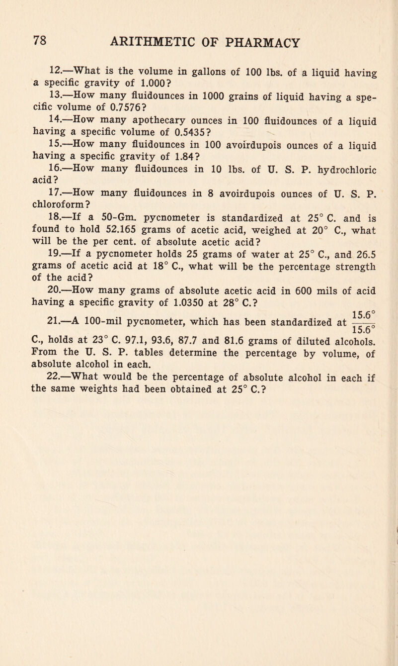 ^2. What is the volume in gallons of 100 lbs. of a liquid having a specific gravity of 1.000? 13. —How many fluidounces in 1000 grains of liquid having a spe- cific volume of 0.7576? 14. —How many apothecary ounces in 100 fluidounces of a liquid having a specific volume of 0.5435? 15. —How many fluidounces in 100 avoirdupois ounces of a liquid having a specific gravity of 1.84? 16. —How many fluidounces in 10 lbs. of U. S. P. hydrochloric acid? 17. —How many fluidounces in 8 avoirdupois ounces of U. S. P. chloroform? 18. —If a 50-Gm. pycnometer is standardized at 25° C. and is found to hold 52.165 grams of acetic acid, weighed at 20° C., what will be the per cent, of absolute acetic acid? 19. —If a pycnometer holds 25 grams of water at 25° C., and 26.5 grams of acetic acid at 18° C., what will be the percentage strength of the acid? 20. —How many grams of absolute acetic acid in 600 mils of acid having a specific gravity of 1.0350 at 28° C.? 15 6° 21. —100-mil pycnometer, which has been standardized at —^ 15.6 C., holds at 23° C. 97.1, 93.6, 87.7 and 81.6 grams of diluted alcohols. From the U. S. P. tables determine the percentage by volume, of absolute alcohol in each. 22. —What would be the percentage of absolute alcohol in each if the same weights had been obtained at 25° C.?