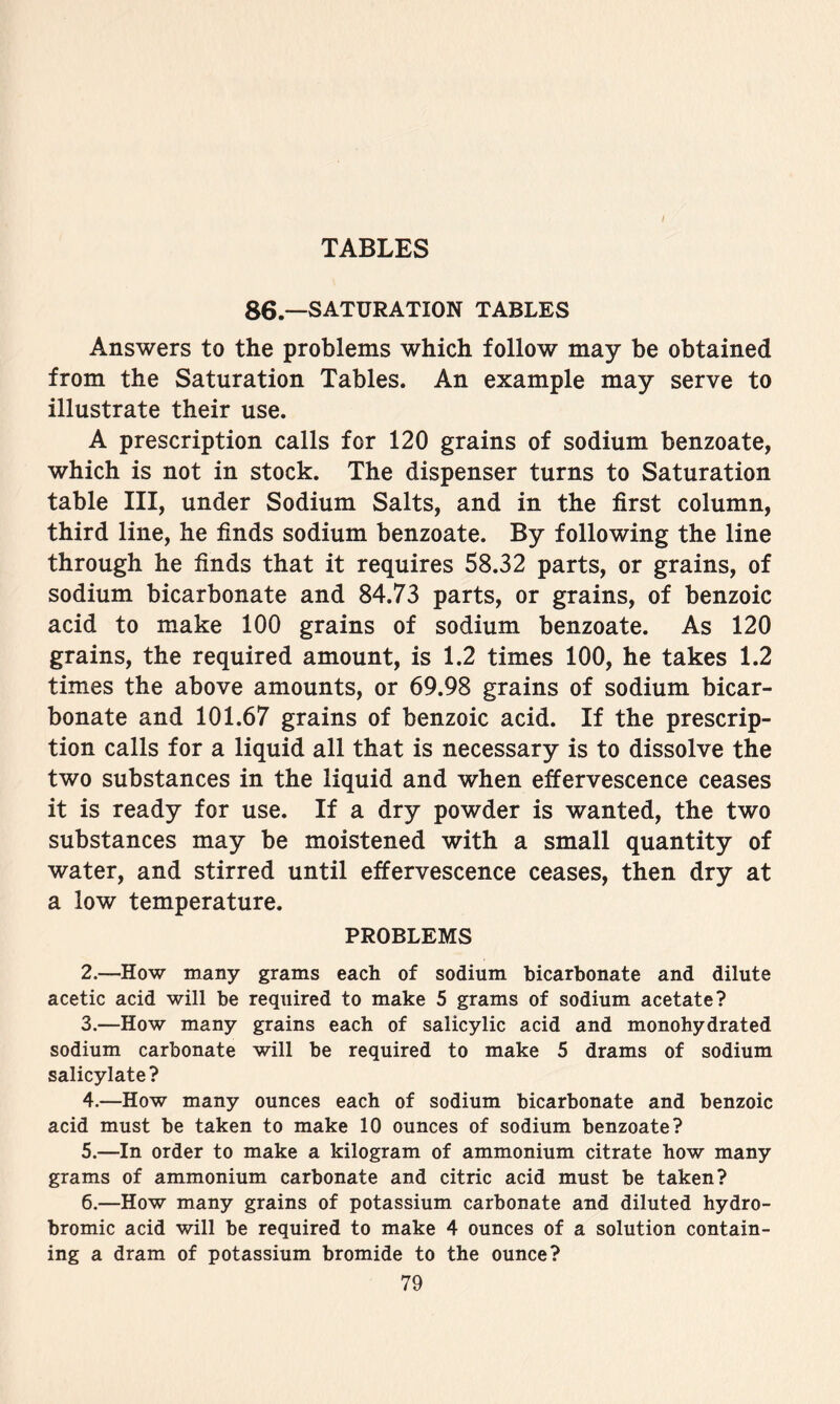 86.—SATURATION TABLES Answers to the problems which follow may be obtained from the Saturation Tables. An example may serve to illustrate their use. A prescription calls for 120 grains of sodium benzoate, which is not in stock. The dispenser turns to Saturation table III, under Sodium Salts, and in the first column, third line, he finds sodium benzoate. By following the line through he finds that it requires 58.32 parts, or grains, of sodium bicarbonate and 84.73 parts, or grains, of benzoic acid to make 100 grains of sodium benzoate. As 120 grains, the required amount, is 1.2 times 100, he takes 1.2 times the above amounts, or 69.98 grains of sodium bicar- bonate and 101.67 grains of benzoic acid. If the prescrip- tion calls for a liquid all that is necessary is to dissolve the two substances in the liquid and when effervescence ceases it is ready for use. If a dry powder is wanted, the two substances may be moistened with a small quantity of water, and stirred until effervescence ceases, then dry at a low temperature. PROBLEMS 2. —How many grams each of sodium bicarbonate and dilute acetic acid will be required to make 5 grams of sodium acetate? 3. —How many grains each of salicylic acid and monohydrated sodium carbonate will be required to make 5 drams of sodium salicylate? 4. —How many ounces each of sodium bicarbonate and benzoic acid must be taken to make 10 ounces of sodium benzoate? 5. —In order to make a kilogram of ammonium citrate how many grams of ammonium carbonate and citric acid must be taken? 6. —How many grains of potassium carbonate and diluted hydro- bromic acid will be required to make 4 ounces of a solution contain- ing a dram of potassium bromide to the ounce?