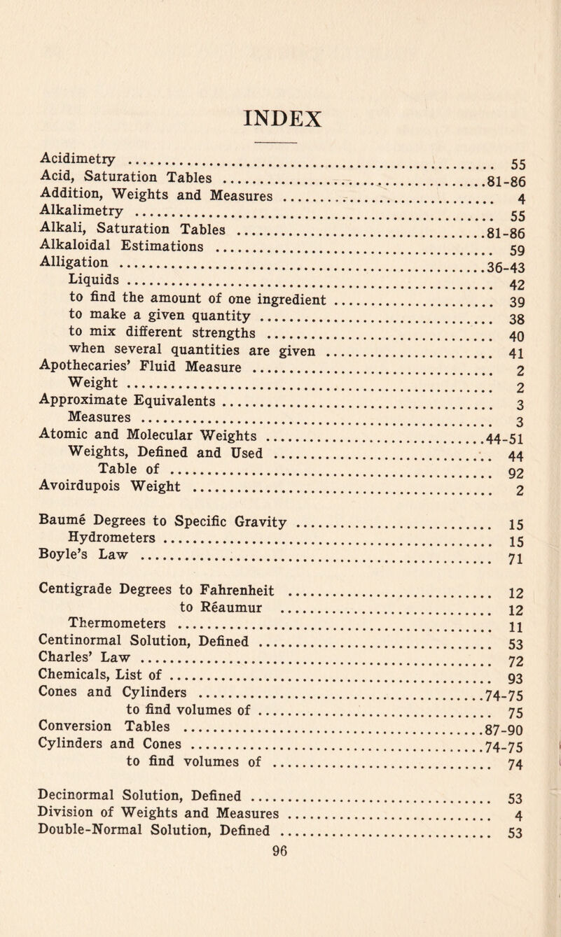 INDEX Acidimetry Acid, Saturation Tables **.81-86 Addition, Weights and Measures 4 Alkalimetry * * * Alkali, Saturation Tables 81-86 Alkaloidal Estimations 59 Alligation . . . .*36-43 Liquids 42 to find the amount of one ingredient 39 to make a given quantity 38 to mix different strengths 40 when several quantities are given 41 Apothecaries’ Fluid Measure 2 Weight 2 Approximate Equivalents 3 Measures 3 Atomic and Molecular Weights 44-51 Weights, Defined and Used 44 Table of 92 Avoirdupois Weight 2 Baume Degrees to Specific Gravity I5 Hydrometers I5 Boyle’s Law 71 Centigrade Degrees to Fahrenheit 12 to Reaumur 12 Thermometers 11 Centinormal Solution, Defined 53 Charles’ Law 72 Chemicals, List of 93 Cones and Cylinders 74-75 to find volumes of 75 Conversion Tables 87-90 Cylinders and Cones 74-75 to find volumes of 74 Decinormal Solution, Defined 53 Division of Weights and Measures 4 Double-Normal Solution, Defined 53