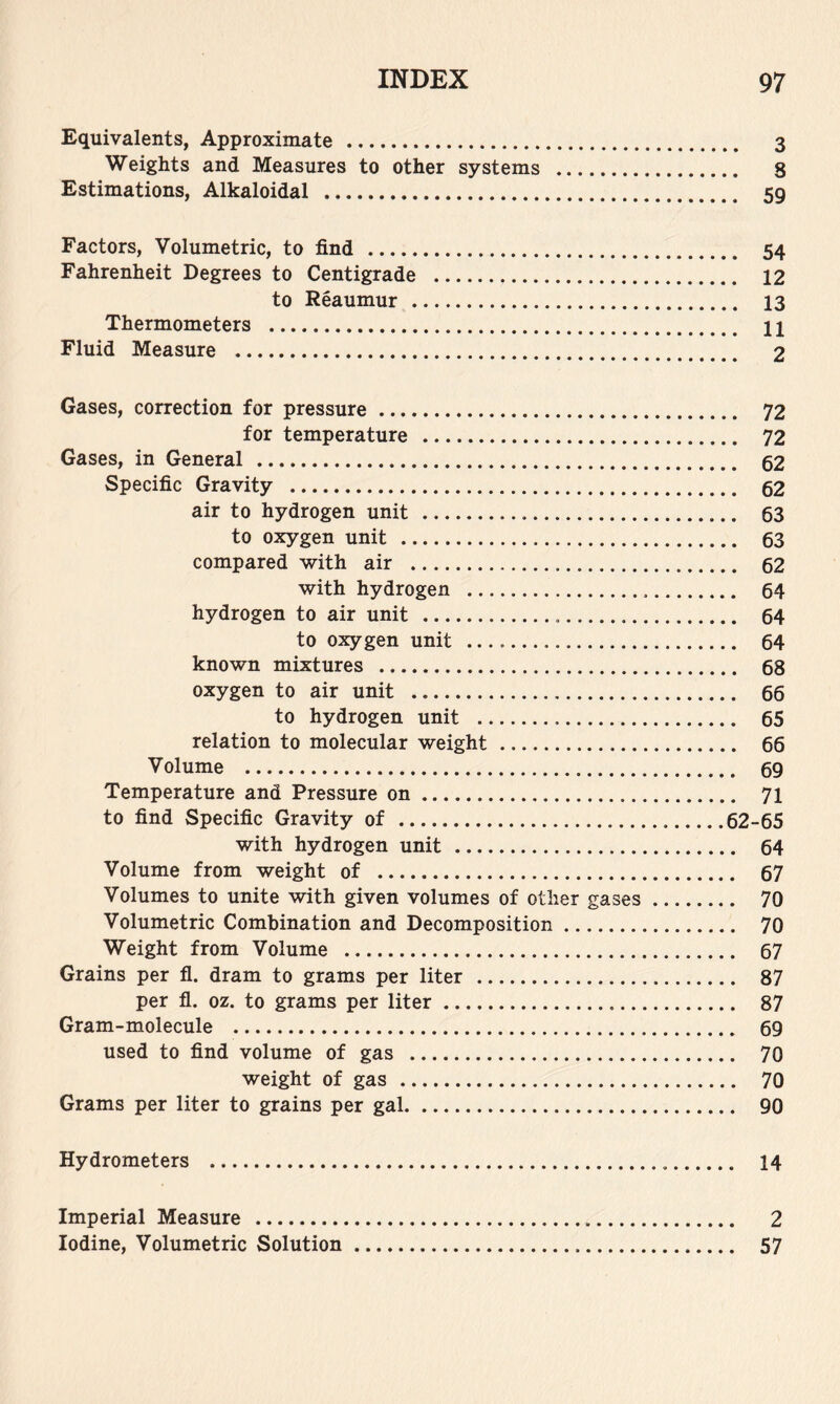 Equivalents, Approximate 3 Weights and Measures to other systems 8 Estimations, Alkaloidal 59 Factors, Volumetric, to find 54 Fahrenheit Degrees to Centigrade 12 to Reaumur 13 Thermometers 11 Fluid Measure 2 Gases, correction for pressure 72 for temperature 72 Gases, in General 52 Specific Gravity 52 air to hydrogen unit 53 to oxygen unit 53 compared with air 52 with hydrogen 54 hydrogen to air unit 54 to oxygen unit 64 known mixtures 58 oxygen to air unit 66 to hydrogen unit 65 relation to molecular weight 66 Volume 69 Temperature and Pressure on 71 to find Specific Gravity of 62-65 with hydrogen unit 64 Volume from weight of 67 Volumes to unite with given volumes of other gases 70 Volumetric Combination and Decomposition 70 Weight from Volume 67 Grains per fl. dram to grams per liter 87 per fl. oz. to grams per liter 87 Gram-molecule 69 used to find volume of gas 70 weight of gas 70 Grams per liter to grains per gal 90 Hydrometers 14 Imperial Measure 2 Iodine, Volumetric Solution 57