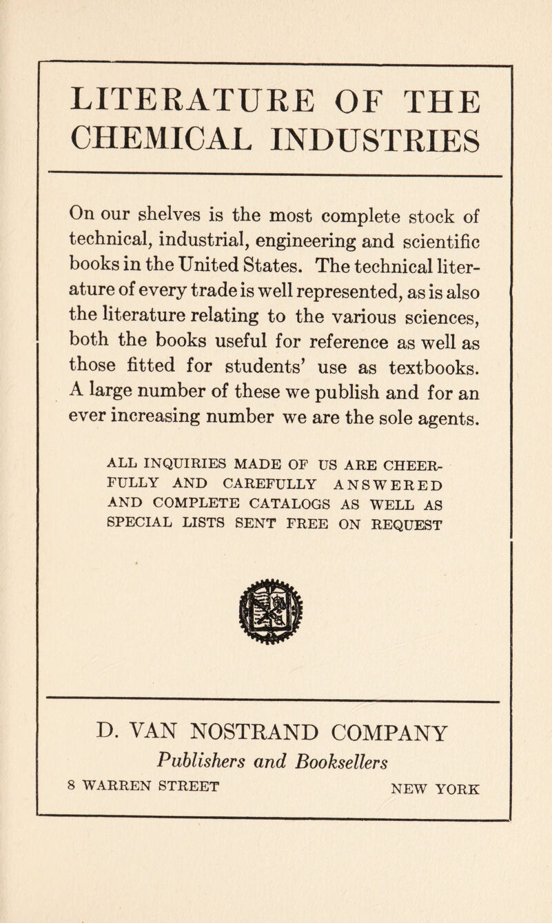 LITERATURE OF THE CHEMICAL INDUSTRIES On our shelves is the most complete stock of technical, industrial, engineering and scientific books in the United States. The technical liter- ature of every trade is well represented, as is also the literature relating to the various sciences, both the books useful for reference as well as those fitted for students’ use as textbooks. A large number of these we publish and for an ever increasing number we are the sole agents. ALL INQUIRIES MADE OF US ARE CHEER- FULLY AND CAREFULLY ANSWERED AND COMPLETE CATALOGS AS WELL AS SPECIAL LISTS SENT FREE ON REQUEST D. VAN NOSTRAND COMPANY Publishers and Booksellers 8 WARREN STREET NEW YORK